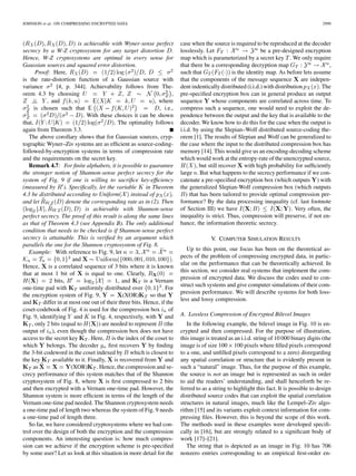 JOHNSON et al.: ON COMPRESSING ENCRYPTED DATA 2999
is achievable with Wyner-sense perfect
secrecy by a W-Z cryptosystem for any target distortion .
Hence, W-Z cryptosystems are optimal in every sense for
Gaussian sources and squared error distortion.
Proof: Here, ,
is the rate-distortion function of a Gaussian source with
variance [4, p. 344]. Achievability follows from The-
orem 4.3 by choosing , ,
, and , where
is chosen such that , i.e.,
. With these choices it can be shown
that, . The optimality follows
again from Theorem 3.3.
The above corollary shows that for Gaussian sources, cryp-
tographic Wyner–Ziv systems are as efﬁcient as source-coding-
followed-by-encryption systems in terms of compression rate
and the requirements on the secret key.
Remark 4.7: For ﬁnite alphabets, it is possible to guarantee
the stronger notion of Shannon-sense perfect secrecy for the
system of Fig. 9 if one is willing to sacriﬁce key-efﬁciency
(measured by ). Speciﬁcally, let the variable in Theorem
4.3 be distributed according to Uniform instead of ,
and let denote the corresponding rate as in (2). Then
is achievable with Shannon-sense
perfect secrecy. The proof of this result is along the same lines
as that of Theorem 4.3 (see Appendix B). The only additional
condition that needs to be checked is if Shannon-sense perfect
secrecy is attainable. This is veriﬁed by an argument which
parallels the one for the Shannon cryptosystem of Fig. 8.
Example: With reference to Fig. 9, let ,
and .
Hence, is a correlated sequence of 3 bits where it is known
that at most 1 bit of is equal to one. Clearly,
bits, , and is a Vernam
one-time pad with uniformly distributed over . For
the encryption system of Fig. 9, (XOR) so that
and differ in at most one out of their three bits. Hence, if the
coset-codebook of Fig. 4 is used for the compression box of
Fig. 9, identifying and in Fig. 4, respectively, with and
, only 2 bits (equal to ) are needed to represent (the
output of ), even though the compression box does not have
access to the secret key . Here, is the index of the coset to
which belongs. The decoder ﬁrst recovers by ﬁnding
the 3-bit codeword in the coset indexed by which is closest to
the key available to it. Finally, is recovered from and
as (XOR) . Hence, the compression and se-
crecy performance of this system matches that of the Shannon
cryptosystem of Fig. 8, where is ﬁrst compressed to 2 bits
and then encrypted with a Vernam one-time pad. However, the
Shannon system is more efﬁcient in terms of the length of the
Vernam one-time pad needed. The Shannon cryptosystem needs
a one-time pad of length two whereas the system of Fig. 9 needs
a one-time pad of length three.
So far, we have considered cryptosystems where we had con-
trol over the design of both the encryption and the compression
components. An interesting question is: how much compres-
sion can we achieve if the encryption scheme is pre-speciﬁed
by some user? Let us look at this situation in more detail for the
case when the source is required to be reproduced at the decoder
losslessly. Let be a pre-designed encryption
map which is parameterized by a secret key . We only require
that there be a corresponding decryption map ,
such that is the identity map. As before lets assume
that the components of the message sequence are indepen-
dent indentically distributed (i.i.d.) with distribution . The
pre-speciﬁed encryption box can in general produce an output
sequence whose components are correlated across time. To
compress such a sequence, one would need to exploit the de-
pendence between the output and the key that is available to the
decoder. We know how to do this for the case when the output is
i.i.d. by using the Slepian–Wolf distributed source-coding the-
orem [1]. The results of Slepian and Wolf can be generalized to
the case where the input to the distributed compression box has
memory [14]. This would give us an encoding-decoding scheme
which would work at the entropy-rate of the unencrypted source,
, but still recover with high probability for sufﬁciently
large . But what happens to the secrecy performance if we con-
catenate a pre-speciﬁed encryption box (which outputs ) with
the generalized Slepian-Wolf compression box (which outputs
) that has been tailored to provide optimal compression per-
formance? By the data processing inequality (cf. last footnote
of Section III) we have . Very often, the
inequality is strict. Thus, compression will preserve, if not en-
hance, the information theoretic secrecy.
V. COMPUTER SIMULATION RESULTS
Up to this point, our focus has been on the theoretical as-
pects of the problem of compressing encrypted data, in partic-
ular on the performance that can be theoretically achieved. In
this section, we consider real systems that implement the com-
pression of encrypted data. We discuss the codes used to con-
struct such systems and give computer simulations of their com-
pression performance. We will describe systems for both loss-
less and lossy compression.
A. Lossless Compression of Encrypted Bilevel Images
In the following example, the bilevel image in Fig. 10 is en-
crypted and then compressed. For the purpose of illustration,
this image is treated as an i.i.d. string of 10 000 binary digits (the
image is of size 100 100 pixels where ﬁlled pixels correspond
to a one, and unﬁlled pixels correspond to a zero) disregarding
any spatial correlation or structure that is evidently present in
such a “natural” image. Thus, for the purpose of this example,
the source is not an image but is represented as such in order
to aid the readers’ understanding, and shall henceforth be re-
ferred to as a string to highlight this fact. It is possible to design
distributed source codes that can exploit the spatial correlation
structures in natural images, much like the Lempel–Ziv algo-
rithm [15] and its variants exploit context information for com-
pressing ﬁles. However, this is beyond the scope of this work.
The methods used in these examples were developed speciﬁ-
cally in [16], but are strongly related to a signiﬁcant body of
work [17]–[21].
The string that is depicted as an image in Fig. 10 has 706
nonzero entries corresponding to an empirical ﬁrst-order en-
 