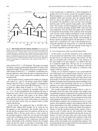 3000 IEEE TRANSACTIONS ON SIGNAL PROCESSING, VOL. 52, NO. 10, OCTOBER 2004
Fig. 10. Bilevel image used in the computer simulation: For the purpose of
display, the bit 1 is mapped to the grayscale value 0 and the bit 0 is mapped to the
grayscale value 255. “Natural” images, such as the cartoon shown here, have
considerable memory (correlation) across spatial locations as evidenced by the
presence of signiﬁcant 2-D structure that is easily recognized by humans. For the
purpose of simulation though, the pixel values (taken in the raster-scan order)
are assumed to be i.i.d. Bernoulli random variables. The image has 706 nonzero
entries corresponding to an empirical ﬁrst-order entropy of about H(X) =
0:37 bits/pixel.
tropy of about bits/pixel. The string is encrypted
by adding a unique pseudorandom Bernoulli(1/2) string of the
appropriate length. The encrypted string has an empirical ﬁrst-
order entropy of about bit/pixel. A traditional com-
pression approach, which treats the data as originating from an
i.i.d. binary source, would consider the encrypted string to be
incompressible.
The encrypted string is compressed by ﬁnding its syndrome
with respect to a rate-1/2 low-density parity-check (LDPC)
channel code [16]. That is, a string of length is multiplied by
a code’s parity check matrix of dimension
to obtain an output string of length . Thus, a
LDPC code is used to compress an encrypted string to rate
. Via this multiplication, the encrypted code space is
broken into cosets. These cosets consist of all encrypted strings
with the same syndrome with respect to the chosen LDPC
code, and the cosets are indexed by that common syndrome.
By breaking the space into cosets in this manner, we insure that
in each coset there will be only one element which is jointly
typical with the key.
At the receiver, the compressed data is decoded with a
DISCUS-style Slepian–Wolf decoder [3] by using the key
bit-sequence as side information. The decoder makes use of
the fact that the encrypted source bit-sequence and the key are
correlated. That is, the key can be seen as a noisy version of
the encrypted sequence. Under this view the goal of decoding
can be seen as ﬁnding the nearest codeword to the key residing
within the coset speciﬁed by the compressed encrypted se-
quence. Knowledge of the correlation between the encrypted
string and the key (which is equivalent to knowledge of the
source statistics) and the syndrome (bin-index or coset-index)
of the encoded data is exploited by a belief propagation al-
gorithm [22], [23] to recover exactly the encrypted sequence.
Belief propagation is an iterative algorithm that operates over
graphical models and converges upon the marginal distribu-
tions for each of the unknown bits, from which the bits can
be estimated. The algorithm is exact over trees, but in practice
performs quite well for sparsely loopy graphs, such as LDPC
codes. The instance of belief propagation used is nearly iden-
tical to that used for decoding standard LDPC codes, but with
some adaptations. First, the check-node update rule is modiﬁed
to incorporate the knowledge of the syndrome of the encrypted
word. Second, initial marginal distributions of the encrypted
bits are obtained based on the knowledge of the key and its
correlation to the encrypted string. Finally, with knowledge of
the key and the encrypted sequence the decryption is a trivial
matter and is considered to be a part of the decoding process.
Using this algorithm, the string in Fig. 11 is perfectly decoded
in 13 iterations. Samples of the best estimate at each stage of
the iterative algorithm are provided in Fig. 12.
B. Lossy Compression of Encrypted Real-Valued Data
In this section, we provide simulations of the compression
of an encrypted real-valued data source. In these experiments,
the data was an i.i.d. Gaussian sequence with variance 1.0. The
data was encrypted with a stream cipher. A key sequence, of
the same length as the data sequence, was added to the data
on a sample-by-sample basis. The key was an i.i.d. Gaussian
sequence, independent of the data. Our simulations show the
compression performance of the scheme as a function of the
variance of the key sequence.
Clearly, an i.i.d. Gaussian sequence is not a good model for
real world signals such as natural images. However, more com-
plex models that incorporate Gaussian variables, such as cas-
cades of Gaussian scale mixtures [24], have been shown to be
good models of natural signals. While this work focuses on the
problem of compressing encrypted data and not modeling of sig-
nals, we believe that constructing codes for an i.i.d. Gaussian
sequence is an initial step toward developing a system that can
be used with a more complicated source.
Our encoder compresses the encrypted data to a rate of 1
bit/sample. In the ﬁrst stage of the encoder, each sample in the
encrypted data sequence is quantized with a scalar quantizer. We
will provide simulation results for three different values of the
step size of the scalar quantizer. The reconstruction levels of the
scalar quantizer are labeled with numbers in the set ,
with the labels assigned to the reconstruction levels in a cyclic
manner. Each quantized sample is then replaced with the 2-bit
binary representation of its label, resulting in a binary sequence
that is twice as long as the original real-valued data sequence.
Finally, we ﬁnd the syndrome of this binary sequence with re-
spect to a rate 1/2 trellis code [6]. The syndrome is the output
of the encoder, which is transmitted to the decoder. In our sim-
ulations, we used a 64–state trellis code in the encoder. Since
we use a rate 1/2 code, the length of the syndrome is half of the
length of the binary input. Hence, the syndrome is a binary se-
quence of the same length as the encrypted data sequence. The
encrypted data has been compressed by the scalar quantizer and
trellis code to the rate of 1 bit/sample.
 