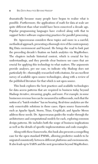 x BIG DATA ANALYTICS BEYOND HADOOP
dramatically because many people have begun to realize what is
possible. Furthermore, the applications of math for data at scale are
quite different than what would have been conceived a decade ago.
Popular programming languages have evolved along with that to
support better software engineering practices for parallel processing.
Dr. Agneeswaran considers these topics and more in a careful,
methodical approach, presenting a thorough view of the contemporary
Big Data environment and beyond. He brings the read to look past
the preceding decade’s fixation on batch analytics via MapReduce.
The chapters include historical context, which is crucial for key
understandings, and they provide clear business use cases that are
crucial for applying this technology to what matters. The arguments
provide analyses, per use case, to indicate why Hadoop does not
particularly fit—thoroughly researched with citations, for an excellent
survey of available open source technologies, along with a review of
the published literature for that which is not open source.
This book explores the best practices and available technologies
for data access patterns that are required in business today beyond
Hadoop: iterative, streaming, graphs, and more. For example, in some
businesses revenue loss can be measured in milliseconds, such that the
notion of a “batch window” has no bearing. Real-time analytics are the
only conceivable solutions in those cases. Open source frameworks
such as Apache Spark, Storm, Titan, GraphLab, and Apache Mesos
address these needs. Dr. Agneeswaran guides the reader through the
architectures and computational models for each, exploring common
design patterns. He includes both the scope of business implications
as well as the details of specific implementations and code examples.
Along with these frameworks, this book also presents a compelling
case for the open standard PMML, allowing predictive models to be
migrated consistently between different platforms and environments.
It also leads up to YARN and the next generation beyond MapReduce.
 