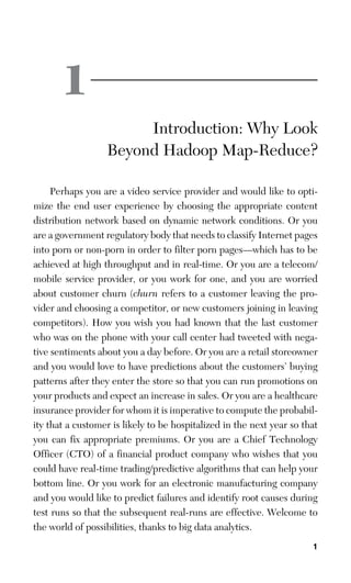 1
1
Introduction: Why Look
Beyond Hadoop Map-Reduce?
Perhaps you are a video service provider and would like to opti-
mize the end user experience by choosing the appropriate content
distribution network based on dynamic network conditions. Or you
are a government regulatory body that needs to classify Internet pages
into porn or non-porn in order to filter porn pages—which has to be
achieved at high throughput and in real-time. Or you are a telecom/
mobile service provider, or you work for one, and you are worried
about customer churn (churn refers to a customer leaving the pro-
vider and choosing a competitor, or new customers joining in leaving
competitors). How you wish you had known that the last customer
who was on the phone with your call center had tweeted with nega-
tive sentiments about you a day before. Or you are a retail storeowner
and you would love to have predictions about the customers’ buying
patterns after they enter the store so that you can run promotions on
your products and expect an increase in sales. Or you are a healthcare
insurance provider for whom it is imperative to compute the probabil-
ity that a customer is likely to be hospitalized in the next year so that
you can fix appropriate premiums. Or you are a Chief Technology
Officer (CTO) of a financial product company who wishes that you
could have real-time trading/predictive algorithms that can help your
bottom line. Or you work for an electronic manufacturing company
and you would like to predict failures and identify root causes during
test runs so that the subsequent real-runs are effective. Welcome to
the world of possibilities, thanks to big data analytics.
 
