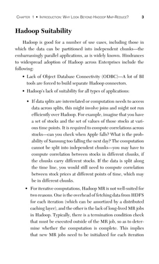 CHAPTER 1 • INTRODUCTION: WHY LOOK BEYOND HADOOP MAP-REDUCE? 3
Hadoop Suitability
Hadoop is good for a number of use cases, including those in
which the data can be partitioned into independent chunks—the
embarrassingly parallel applications, as is widely known. Hindrances
to widespread adoption of Hadoop across Enterprises include the
following:
• Lack of Object Database Connectivity (ODBC)—A lot of BI
tools are forced to build separate Hadoop connectors.
• Hadoop’s lack of suitability for all types of applications:
• If data splits are interrelated or computation needs to access
data across splits, this might involve joins and might not run
efficiently over Hadoop. For example, imagine that you have
a set of stocks and the set of values of those stocks at vari-
ous time points. It is required to compute correlations across
stocks—can you check when Apple falls? What is the prob-
ability of Samsung too falling the next day? The computation
cannot be split into independent chunks—you may have to
compute correlation between stocks in different chunks, if
the chunks carry different stocks. If the data is split along
the time line, you would still need to compute correlation
between stock prices at different points of time, which may
be in different chunks.
• For iterative computations, Hadoop MR is not well-suited for
two reasons. One is the overhead of fetching data from HDFS
for each iteration (which can be amortized by a distributed
caching layer), and the other is the lack of long-lived MR jobs
in Hadoop. Typically, there is a termination condition check
that must be executed outside of the MR job, so as to deter-
mine whether the computation is complete. This implies
that new MR jobs need to be initialized for each iteration
 