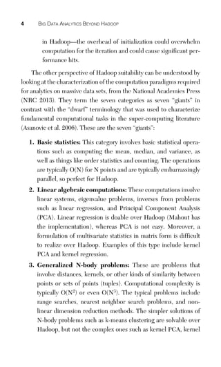 4 BIG DATA ANALYTICS BEYOND HADOOP
in Hadoop—the overhead of initialization could overwhelm
computation for the iteration and could cause significant per-
formance hits.
The other perspective of Hadoop suitability can be understood by
looking at the characterization of the computation paradigms required
for analytics on massive data sets, from the National Academies Press
(NRC 2013). They term the seven categories as seven “giants” in
contrast with the “dwarf” terminology that was used to characterize
fundamental computational tasks in the super-computing literature
(Asanovic et al. 2006). These are the seven “giants”:
1. Basic statistics: This category involves basic statistical opera-
tions such as computing the mean, median, and variance, as
well as things like order statistics and counting. The operations
are typically O(N) for N points and are typically embarrassingly
parallel, so perfect for Hadoop.
2. Linear algebraic computations: These computations involve
linear systems, eigenvalue problems, inverses from problems
such as linear regression, and Principal Component Analysis
(PCA). Linear regression is doable over Hadoop (Mahout has
the implementation), whereas PCA is not easy. Moreover, a
formulation of multivariate statistics in matrix form is difficult
to realize over Hadoop. Examples of this type include kernel
PCA and kernel regression.
3. Generalized N-body problems: These are problems that
involve distances, kernels, or other kinds of similarity between
points or sets of points (tuples). Computational complexity is
typically O(N2) or even O(N3). The typical problems include
range searches, nearest neighbor search problems, and non-
linear dimension reduction methods. The simpler solutions of
N-body problems such as k-means clustering are solvable over
Hadoop, but not the complex ones such as kernel PCA, kernel
 