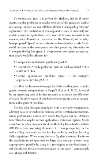 CHAPTER 1 • INTRODUCTION: WHY LOOK BEYOND HADOOP MAP-REDUCE? 7
To summarize, giant 1 is perfect for Hadoop, and in all other
giants, simpler problems or smaller versions of the giants are doable
in Hadoop—in fact, we can call them dwarfs, Hadoopable problems/
algorithms! The limitations of Hadoop and its lack of suitability for
certain classes of applications have motivated some researchers to
come up with alternatives. Researchers at the University of Berkeley
have proposed “Spark” as one such alternative—in other words, Spark
could be seen as the next-generation data processing alternative to
Hadoop in the big data space. In the previous seven giants categoriza-
tion, Spark would be efficient for
• Complex linear algebraic problems (giant 2)
• Generalized N-body problems (giant 3), such as kernel SVMs
and kernel PCA
• Certain optimization problems (giant 4), for example,
approaches involving CGD
An effort has been made to apply Spark for another giant, namely,
graph theoretic computations in GraphX (Xin et al. 2013). It would
be an interesting area of further research to estimate the efficiency
of Spark for other classes of problems or other giants such as integra-
tions and alignment problems.
The key idea distinguishing Spark is its in-memory computation,
allowing data to be cached in memory across iterations/interactions.
Initial performance studies have shown that Spark can be 100 times
faster than Hadoop for certain applications. This book explores Spark
as well as the other components of the Berkeley Data Analytics Stack
(BDAS), a data processing alternative to Hadoop, especially in the
realm of big data analytics that involves realizing machine learning
(ML) algorithms. When using the term big data analytics, I refer to
the capability to ask questions on large data sets and answer them
appropriately, possibly by using ML techniques as the foundation. I
will also discuss the alternatives to Spark in this space—systems such
as HaLoop and Twister.
 