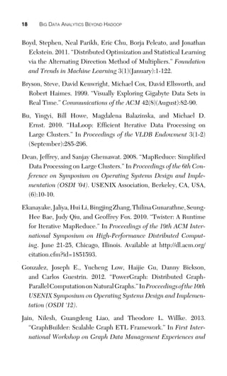 18 BIG DATA ANALYTICS BEYOND HADOOP
Boyd, Stephen, Neal Parikh, Eric Chu, Borja Peleato, and Jonathan
Eckstein. 2011. “Distributed Optimization and Statistical Learning
via the Alternating Direction Method of Multipliers.” Foundation
and Trends in Machine Learning 3(1)(January):1-122.
Bryson, Steve, David Kenwright, Michael Cox, David Ellsworth, and
Robert Haimes. 1999. “Visually Exploring Gigabyte Data Sets in
Real Time.” Communications of the ACM 42(8)(August):82-90.
Bu, Yingyi, Bill Howe, Magdalena Balazinska, and Michael D.
Ernst. 2010. “HaLoop: Efficient Iterative Data Processing on
Large Clusters.” In Proceedings of the VLDB Endowment 3(1-2)
(September):285-296.
Dean, Jeffrey, and Sanjay Ghemawat. 2008. “MapReduce: Simplified
Data Processing on Large Clusters.” In Proceedings of the 6th Con-
ference on Symposium on Operating Systems Design and Imple-
mentation (OSDI ‘04). USENIX Association, Berkeley, CA, USA,
(6):10-10.
Ekanayake,Jaliya,HuiLi,BingjingZhang,ThilinaGunarathne,Seung-
Hee Bae, Judy Qiu, and Geoffrey Fox. 2010. “Twister: A Runtime
for Iterative MapReduce.” In Proceedings of the 19th ACM Inter-
national Symposium on High-Performance Distributed Comput-
ing. June 21-25, Chicago, Illinois. Available at http://dl.acm.org/
citation.cfm?id=1851593.
Gonzalez, Joseph E., Yucheng Low, Haijie Gu, Danny Bickson,
and Carlos Guestrin. 2012. “PowerGraph: Distributed Graph-
ParallelComputationonNaturalGraphs.”InProceedingsofthe10th
USENIX Symposium on Operating Systems Design and Implemen-
tation (OSDI ‘12).
Jain, Nilesh, Guangdeng Liao, and Theodore L. Willke. 2013.
“GraphBuilder: Scalable Graph ETL Framework.” In First Inter-
national Workshop on Graph Data Management Experiences and
 