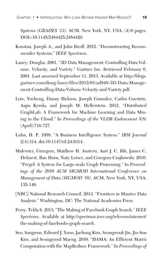 CHAPTER 1 • INTRODUCTION: WHY LOOK BEYOND HADOOP MAP-REDUCE? 19
Systems (GRADES ‘13). ACM, New York, NY, USA, (4):6 pages.
DOI=10.1145/2484425.2484429.
Konstan, Joseph A., and John Riedl. 2012. “Deconstructing Recom-
mender Systems.” IEEE Spectrum.
Laney, Douglas. 2001. “3D Data Management: Controlling Data Vol-
ume, Velocity, and Variety.” Gartner Inc. Retrieved February 6,
2001. Last accessed September 11, 2013. Available at http://blogs.
gartner.com/doug-laney/files/2012/01/ad949-3D-Data-Manage-
ment-Controlling-Data-Volume-Velocity-and-Variety.pdf.
Low, Yucheng, Danny Bickson, Joseph Gonzalez, Carlos Guestrin,
Aapo Kyrola, and Joseph M. Hellerstein. 2012. “Distributed
GraphLab: A Framework for Machine Learning and Data Min-
ing in the Cloud.” In Proceedings of the VLDB Endowment 5(8)
(April):716-727.
Luhn, H. P. 1958. “A Business Intelligence System.” IBM Journal
2(4):314. doi:10.1147/rd.24.0314.
Malewicz, Grzegorz, Matthew H. Austern, Aart J. C. Bik, James C.
Dehnert, Ilan Horn, Naty Leiser, and Grzegorz Czajkowski. 2010.
“Pregel: A System for Large-scale Graph Processing.” In Proceed-
ings of the 2010 ACM SIGMOD International Conference on
Management of Data (SIGMOD ‘10). ACM, New York, NY, USA,
135-146.
[NRC] National Research Council. 2013. “Frontiers in Massive Data
Analysis.” Washington, DC: The National Academies Press.
Perry, Tekla S. 2013. “The Making of Facebook Graph Search.” IEEE
Spectrum. Available at http://spectrum.ieee.org/telecom/internet/
the-making-of-facebooks-graph-search.
Seo, Sangwon, Edward J. Yoon, Jaehong Kim, Seongwook Jin, Jin-Soo
Kim, and Seungryoul Maeng. 2010. “HAMA: An Efficient Matrix
Computation with the MapReduce Framework.” In Proceedings of
 