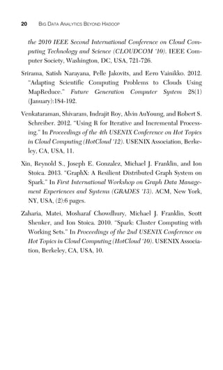 20 BIG DATA ANALYTICS BEYOND HADOOP
the 2010 IEEE Second International Conference on Cloud Com-
puting Technology and Science (CLOUDCOM ‘10). IEEE Com-
puter Society, Washington, DC, USA, 721-726.
Srirama, Satish Narayana, Pelle Jakovits, and Eero Vainikko. 2012.
“Adapting Scientific Computing Problems to Clouds Using
MapReduce.” Future Generation Computer System 28(1)
(January):184-192.
Venkataraman, Shivaram, Indrajit Roy, Alvin AuYoung, and Robert S.
Schreiber. 2012. “Using R for Iterative and Incremental Process-
ing.” In Proceedings of the 4th USENIX Conference on Hot Topics
in Cloud Computing (HotCloud ‘12). USENIX Association, Berke-
ley, CA, USA, 11.
Xin, Reynold S., Joseph E. Gonzalez, Michael J. Franklin, and Ion
Stoica. 2013. “GraphX: A Resilient Distributed Graph System on
Spark.” In First International Workshop on Graph Data Manage-
ment Experiences and Systems (GRADES ‘13). ACM, New York,
NY, USA, (2):6 pages.
Zaharia, Matei, Mosharaf Chowdhury, Michael J. Franklin, Scott
Shenker, and Ion Stoica. 2010. “Spark: Cluster Computing with
Working Sets.” In Proceedings of the 2nd USENIX Conference on
Hot Topics in Cloud Computing (HotCloud ‘10). USENIX Associa-
tion, Berkeley, CA, USA, 10.
 