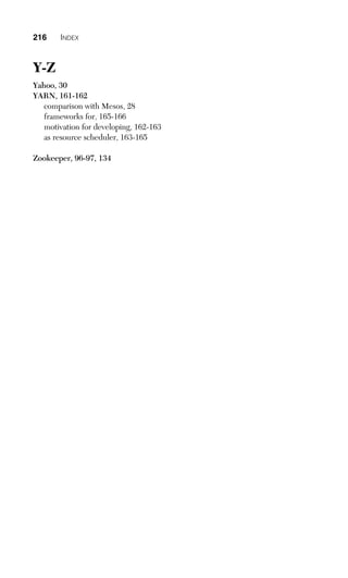 216 INDEX
Y-Z
Yahoo, 30
YARN, 161-162
comparison with Mesos, 28
frameworks for, 165-166
motivation for developing, 162-163
as resource scheduler, 163-165
Zookeeper, 96-97, 134
 