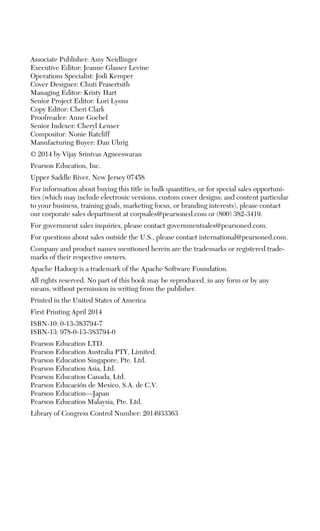 Associate Publisher: Amy Neidlinger
Executive Editor: Jeanne Glasser Levine
Operations Specialist: Jodi Kemper
Cover Designer: Chuti Prasertsith
Managing Editor: Kristy Hart
Senior Project Editor: Lori Lyons
Copy Editor: Cheri Clark
Proofreader: Anne Goebel
Senior Indexer: Cheryl Lenser
Compositor: Nonie Ratcliff
Manufacturing Buyer: Dan Uhrig
© 2014 by Vijay Srinivas Agneeswaran
Pearson Education, Inc.
Upper Saddle River, New Jersey 07458
For information about buying this title in bulk quantities, or for special sales opportuni-
ties (which may include electronic versions; custom cover designs; and content particular
to your business, training goals, marketing focus, or branding interests), please contact
our corporate sales department at corpsales@pearsoned.com or (800) 382-3419.
For government sales inquiries, please contact governmentsales@pearsoned.com.
For questions about sales outside the U.S., please contact international@pearsoned.com.
Company and product names mentioned herein are the trademarks or registered trade-
marks of their respective owners.
Apache Hadoop is a trademark of the Apache Software Foundation.
All rights reserved. No part of this book may be reproduced, in any form or by any
means, without permission in writing from the publisher.
Printed in the United States of America
First Printing April 2014
ISBN-10: 0-13-383794-7
ISBN-13: 978-0-13-383794-0
Pearson Education LTD.
Pearson Education Australia PTY, Limited.
Pearson Education Singapore, Pte. Ltd.
Pearson Education Asia, Ltd.
Pearson Education Canada, Ltd.
Pearson Educación de Mexico, S.A. de C.V.
Pearson Education—Japan
Pearson Education Malaysia, Pte. Ltd.
Library of Congress Control Number: 2014933363
 