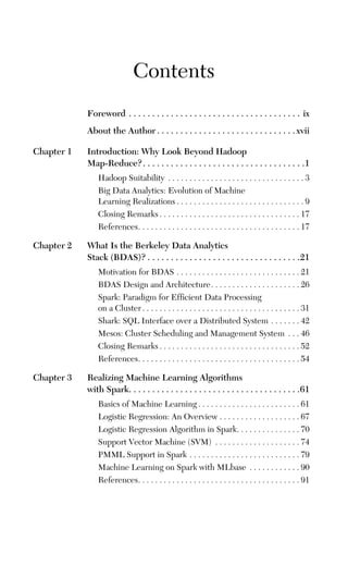 Contents
Foreword . . . . . . . . . . . . . . . . . . . . . . . . . . . . . . . . . . . . . ix
About the Author . . . . . . . . . . . . . . . . . . . . . . . . . . . . . .xvii
Chapter 1 Introduction: Why Look Beyond Hadoop
Map-Reduce?. . . . . . . . . . . . . . . . . . . . . . . . . . . . . . . . . . .1
Hadoop Suitability . . . . . . . . . . . . . . . . . . . . . . . . . . . . . . . . 3
Big Data Analytics: Evolution of Machine
Learning Realizations . . . . . . . . . . . . . . . . . . . . . . . . . . . . . . 9
Closing Remarks . . . . . . . . . . . . . . . . . . . . . . . . . . . . . . . . . 17
References. . . . . . . . . . . . . . . . . . . . . . . . . . . . . . . . . . . . . . 17
Chapter 2 What Is the Berkeley Data Analytics
Stack (BDAS)? . . . . . . . . . . . . . . . . . . . . . . . . . . . . . . . . .21
Motivation for BDAS . . . . . . . . . . . . . . . . . . . . . . . . . . . . . 21
BDAS Design and Architecture. . . . . . . . . . . . . . . . . . . . . 26
Spark: Paradigm for Efficient Data Processing
on a Cluster . . . . . . . . . . . . . . . . . . . . . . . . . . . . . . . . . . . . . 31
Shark: SQL Interface over a Distributed System . . . . . . . 42
Mesos: Cluster Scheduling and Management System . . . 46
Closing Remarks . . . . . . . . . . . . . . . . . . . . . . . . . . . . . . . . . 52
References. . . . . . . . . . . . . . . . . . . . . . . . . . . . . . . . . . . . . . 54
Chapter 3 Realizing Machine Learning Algorithms
with Spark. . . . . . . . . . . . . . . . . . . . . . . . . . . . . . . . . . . . .61
Basics of Machine Learning . . . . . . . . . . . . . . . . . . . . . . . . 61
Logistic Regression: An Overview . . . . . . . . . . . . . . . . . . . 67
Logistic Regression Algorithm in Spark. . . . . . . . . . . . . . . 70
Support Vector Machine (SVM) . . . . . . . . . . . . . . . . . . . . 74
PMML Support in Spark . . . . . . . . . . . . . . . . . . . . . . . . . . 79
Machine Learning on Spark with MLbase . . . . . . . . . . . . 90
References. . . . . . . . . . . . . . . . . . . . . . . . . . . . . . . . . . . . . . 91
 