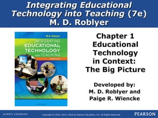 Integrating EducationalIntegrating Educational
Technology into TeachingTechnology into Teaching (7e)(7e)
M. D. RoblyerM. D. Roblyer
Copyright © 2016, 2013, 2010 by Pearson Education, Inc. All Rights Reserved
Chapter 1
Educational
Technology
in Context:
The Big Picture
Developed by:
M. D. Roblyer and
Paige R. Wiencke
 