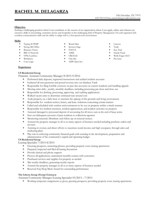 RACHEL M. DELAGARZA
9301 Klondike, TX 77075
832.709.5121•ms.rachel.delagarza@outlook.com
Objective
Seeking a challenging position where I can contribute to the success of an organization where I can apply, utilize and enhance my
extensive skills in accounting, customer service and hospitality in this challenging field of Property Management. I’m well organized with
excellent communication skills and the ability to adapt well to a fast-paced work environment
Skills
 Typing 40 WMP
 Strong MS Office
 Business Vision
 BSS 13 Network
 VPN/Lockbox
 Weblisters
 Core Logic
 Rental Man
 Kronos/Sage
 FOCUS
 AMSI
 ORACLE
 One Site
 ADP Open Inv
 Lawson
 Yardi
 Key Trak
 Handy Track
 Wells Fargo CEO
 Pay lease
Experience
US Residential Group
Promotion- Assistant Community Manager/8-2015-9/2016
 Performed daily deposits, registered transactions and audited resident accounts
 Gathered all rent payments and posted revenue into our database Yardi
 Responsible for filing forcible evictions on past due accounts on current residents and handling appeals
 Meeting strict daily , weekly, monthly deadlines, including processing pre-close and close out
 Responsible for drafting, processing, approving and auditing applications
 Walked vacant units to determine estimated turn around cost
 Audit property on a daily basis to maintain the upkeep of the grounds and living environment
 Responsible for resident notices, letters, and lease violations concerning certain matters
 Called and scheduled with vendors and contractors to be out on property within a timely manner
 Responsible for resident retention, resident appreciation, and resident activities on property
 Assessed damaged to processed deposit of accounting for all move outs at the end of lease terms
 Sent out delinquent accounts of past residents to collections agencies
 Monitoring renewals. Distribute and follow-up on renewal notices.
 Assisted the property manager in all or as many aspects of business needed including purchase orders and
invoices
 Assisting in oversee and direct efforts to maximize rental income and high occupancy through sales and
marketing plans
 Play role in achieving community financial goals with assisting in the development, preparation and
administration of the community’s capital and operating budget
US Residential Group
Leasing Specialist 7/2015-8/2015
 Greeting prospects, answering phones, providing property tours, leasing apartments
 Prepared, inspected and filed all leasing documents
 Provide clerical and phone support
 Process all applications, maintained monthly contact with customers
 Purchased services and supplies for property as needed
 Met weekly deadlines, generating weekly reports
 Assisted the property manager in all or as many aspects of business needed
 Received Top Shop Merit Award for outstanding performance
The Liberty Group (Temp/Contract)
Assistant Community Manager/Leasing Specialist 03/2013 – 7/2015
 Working temporary assignments as given, greeting prospects, providing property tours, leasing apartments.
 