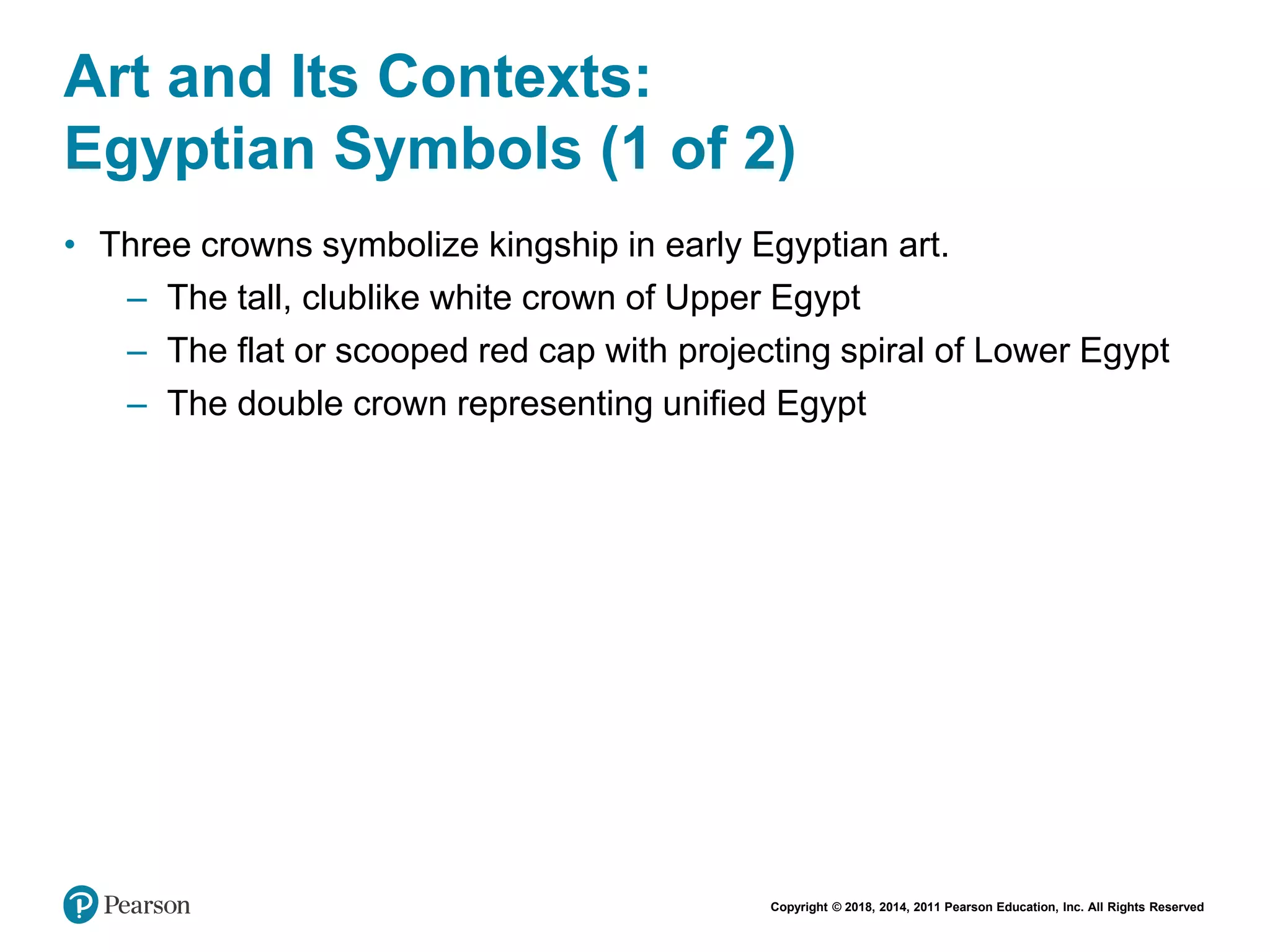 Copyright © 2018, 2014, 2011 Pearson Education, Inc. All Rights Reserved
Art and Its Contexts:
Egyptian Symbols (1 of 2)
• Three crowns symbolize kingship in early Egyptian art.
– The tall, clublike white crown of Upper Egypt
– The flat or scooped red cap with projecting spiral of Lower Egypt
– The double crown representing unified Egypt
 