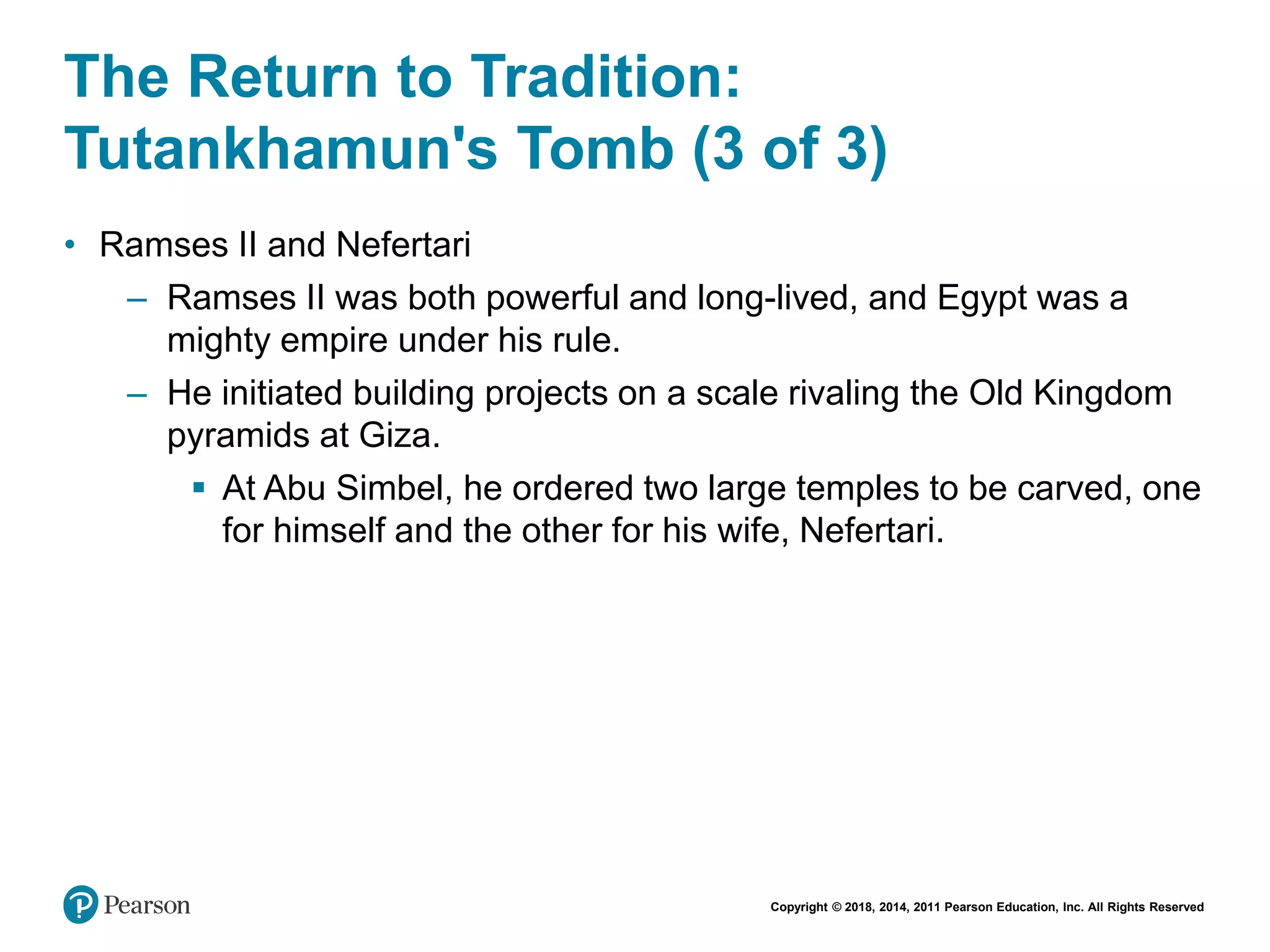 Copyright © 2018, 2014, 2011 Pearson Education, Inc. All Rights Reserved
The Return to Tradition:
Tutankhamun's Tomb (3 of 3)
• Ramses II and Nefertari
– Ramses II was both powerful and long-lived, and Egypt was a
mighty empire under his rule.
– He initiated building projects on a scale rivaling the Old Kingdom
pyramids at Giza.
 At Abu Simbel, he ordered two large temples to be carved, one
for himself and the other for his wife, Nefertari.
 