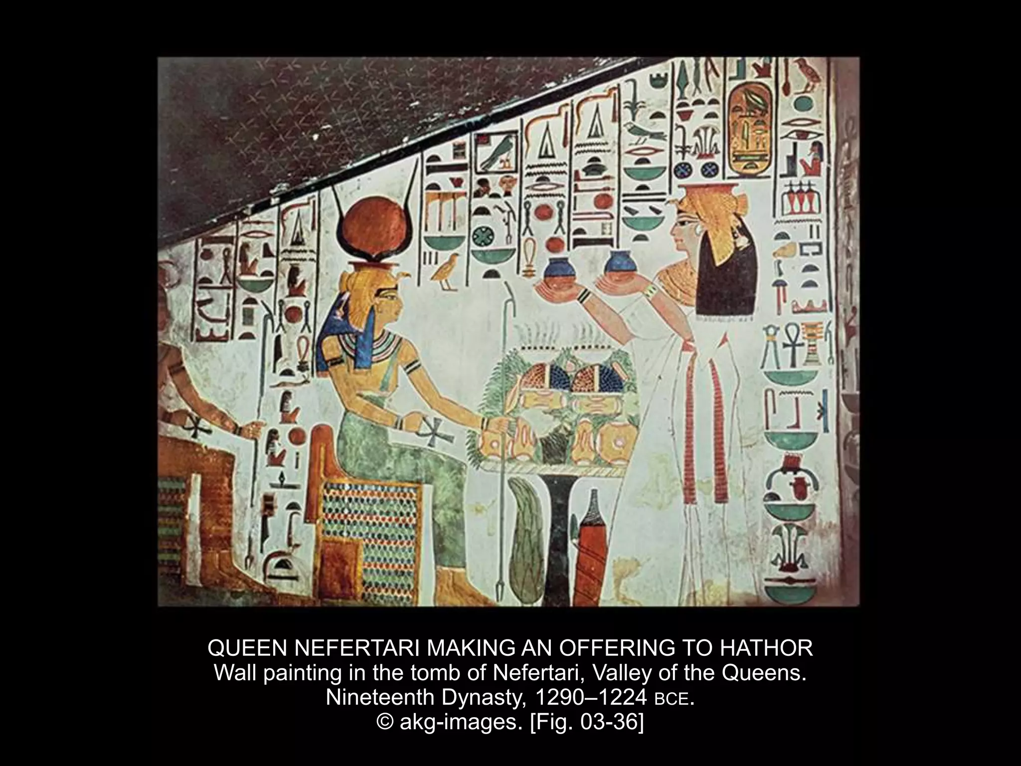 QUEEN NEFERTARI MAKING AN OFFERING TO HATHOR
Wall painting in the tomb of Nefertari, Valley of the Queens.
Nineteenth Dynasty, 1290–1224 BCE.
© akg-images. [Fig. 03-36]
 