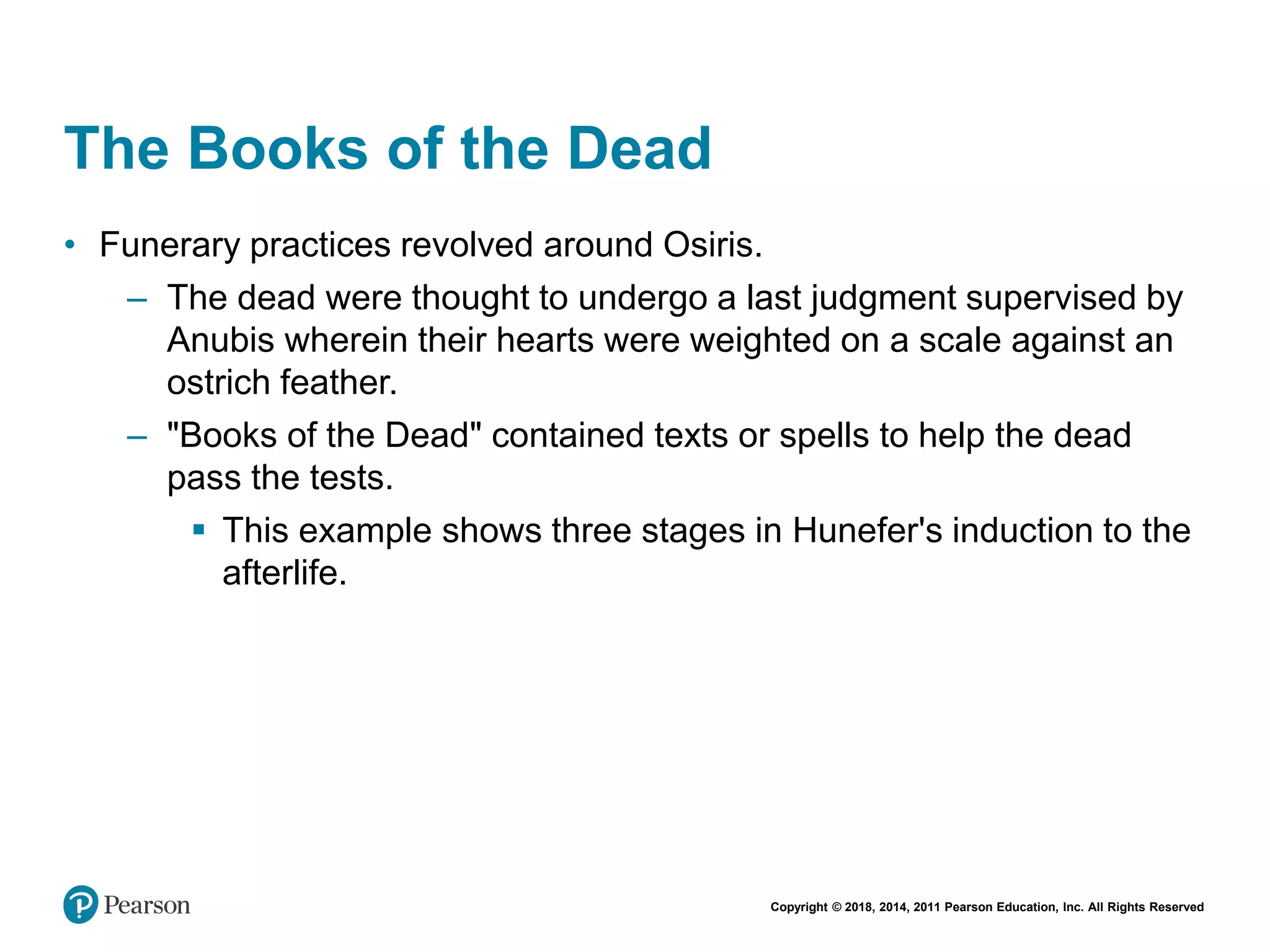Copyright © 2018, 2014, 2011 Pearson Education, Inc. All Rights Reserved
The Books of the Dead
• Funerary practices revolved around Osiris.
– The dead were thought to undergo a last judgment supervised by
Anubis wherein their hearts were weighted on a scale against an
ostrich feather.
– "Books of the Dead" contained texts or spells to help the dead
pass the tests.
 This example shows three stages in Hunefer's induction to the
afterlife.
 