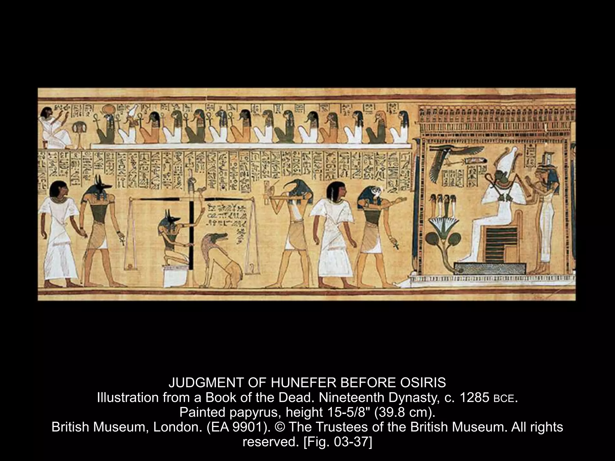 JUDGMENT OF HUNEFER BEFORE OSIRIS
Illustration from a Book of the Dead. Nineteenth Dynasty, c. 1285 BCE.
Painted papyrus, height 15-5/8" (39.8 cm).
British Museum, London. (EA 9901). © The Trustees of the British Museum. All rights
reserved. [Fig. 03-37]
 