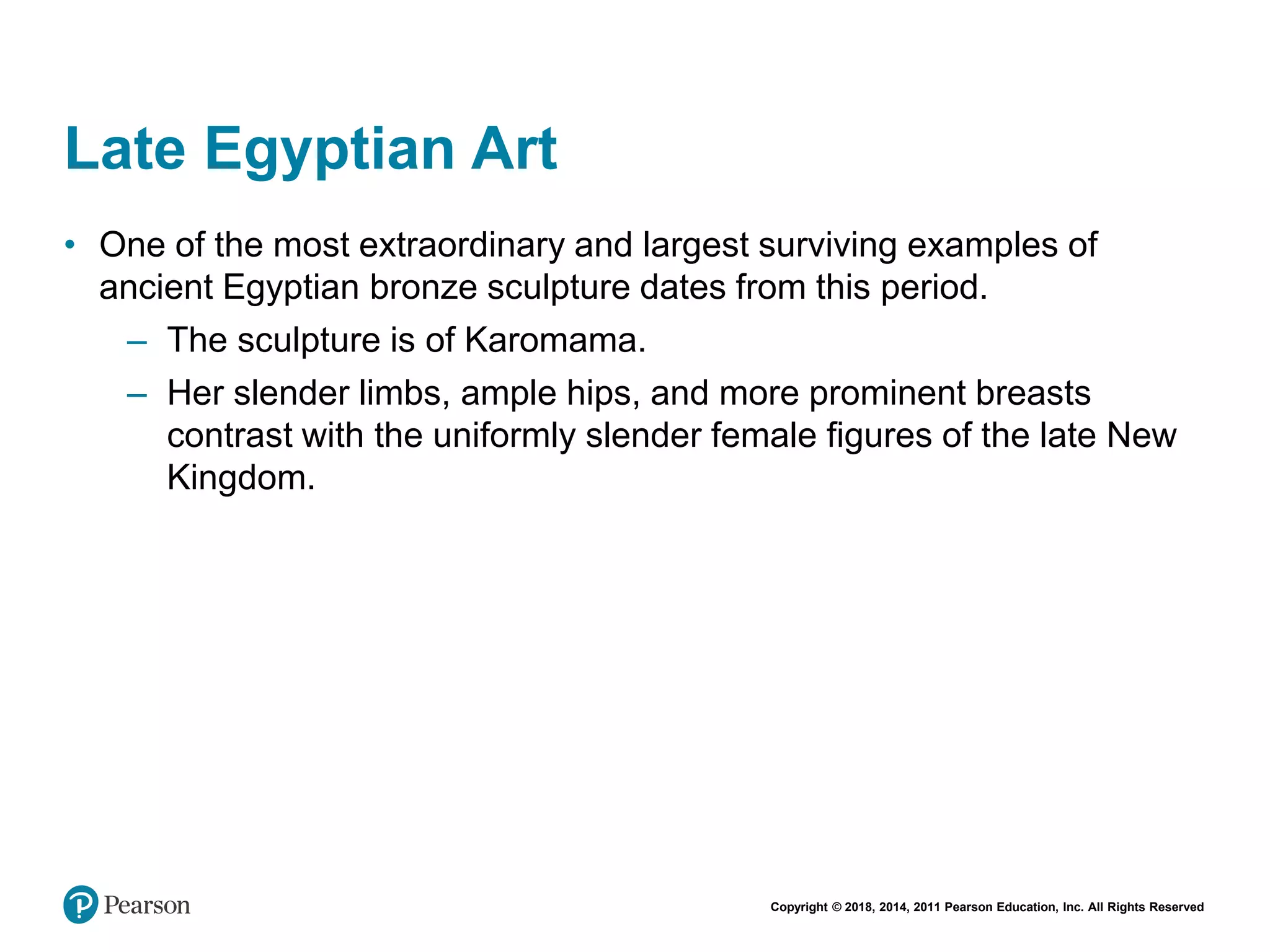 Copyright © 2018, 2014, 2011 Pearson Education, Inc. All Rights Reserved
Late Egyptian Art
• One of the most extraordinary and largest surviving examples of
ancient Egyptian bronze sculpture dates from this period.
– The sculpture is of Karomama.
– Her slender limbs, ample hips, and more prominent breasts
contrast with the uniformly slender female figures of the late New
Kingdom.
 