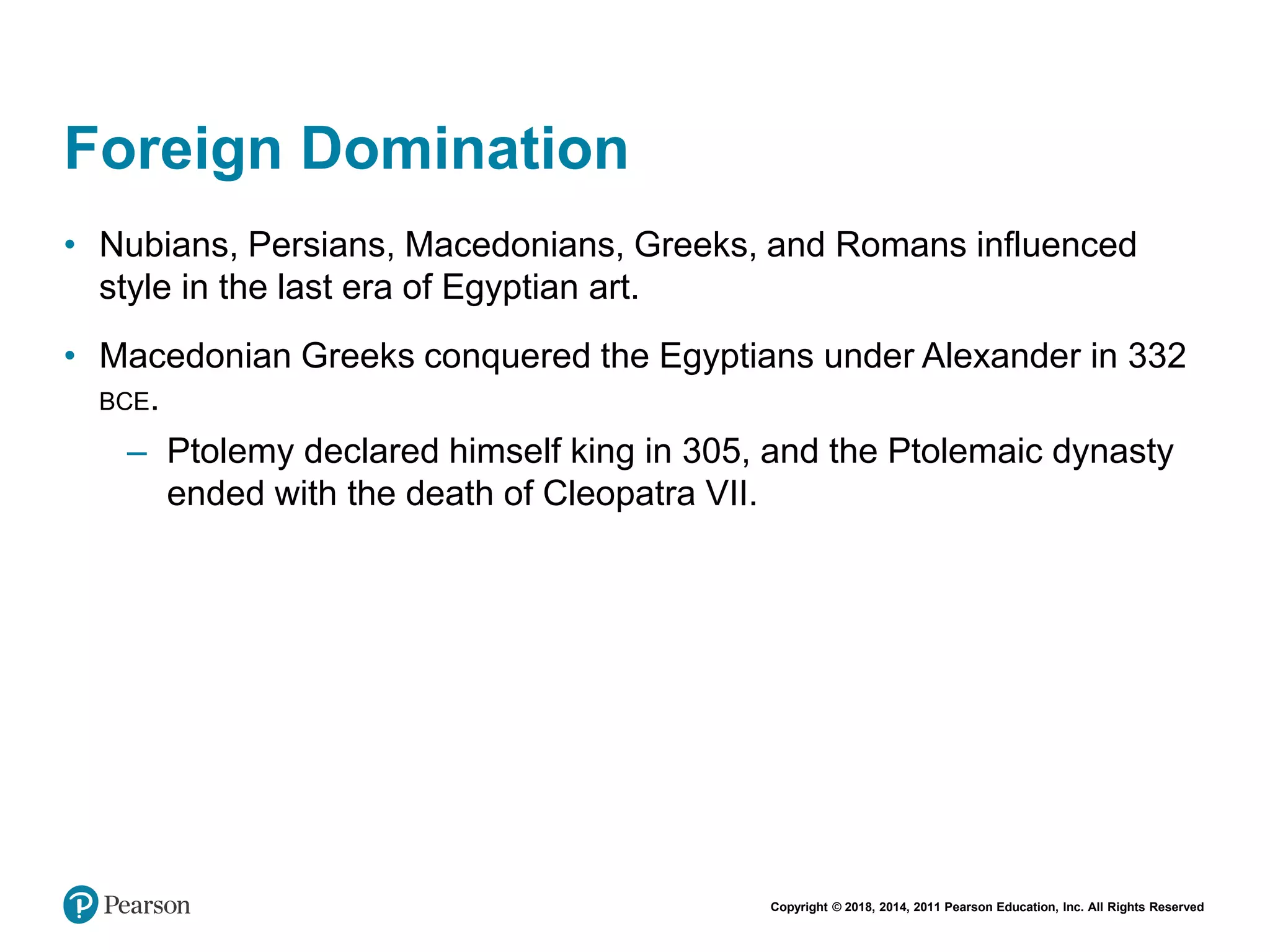 Copyright © 2018, 2014, 2011 Pearson Education, Inc. All Rights Reserved
Foreign Domination
• Nubians, Persians, Macedonians, Greeks, and Romans influenced
style in the last era of Egyptian art.
• Macedonian Greeks conquered the Egyptians under Alexander in 332
BCE.
– Ptolemy declared himself king in 305, and the Ptolemaic dynasty
ended with the death of Cleopatra VII.
 