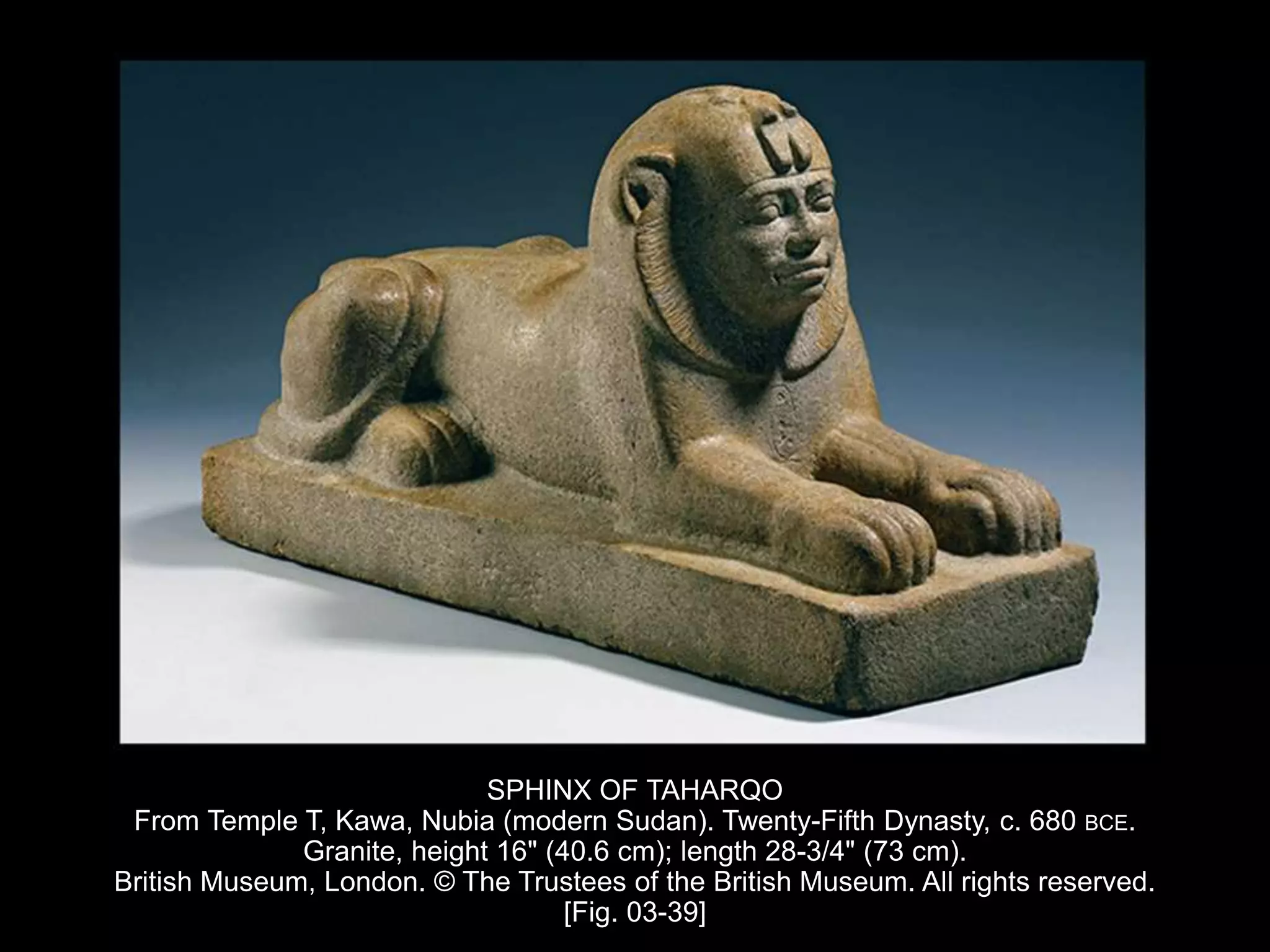 SPHINX OF TAHARQO
From Temple T, Kawa, Nubia (modern Sudan). Twenty-Fifth Dynasty, c. 680 BCE.
Granite, height 16" (40.6 cm); length 28-3/4" (73 cm).
British Museum, London. © The Trustees of the British Museum. All rights reserved.
[Fig. 03-39]
 