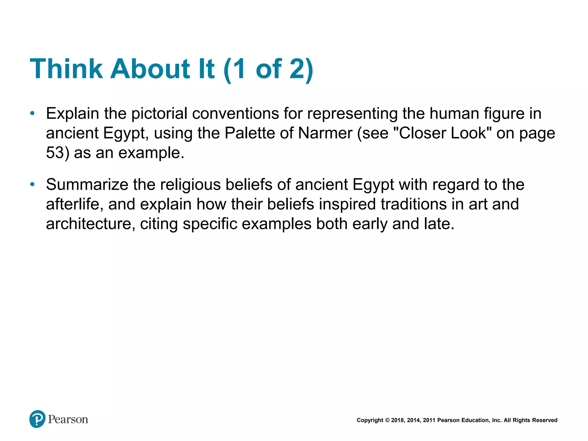 Copyright © 2018, 2014, 2011 Pearson Education, Inc. All Rights Reserved
Think About It (1 of 2)
• Explain the pictorial conventions for representing the human figure in
ancient Egypt, using the Palette of Narmer (see "Closer Look" on page
53) as an example.
• Summarize the religious beliefs of ancient Egypt with regard to the
afterlife, and explain how their beliefs inspired traditions in art and
architecture, citing specific examples both early and late.
 