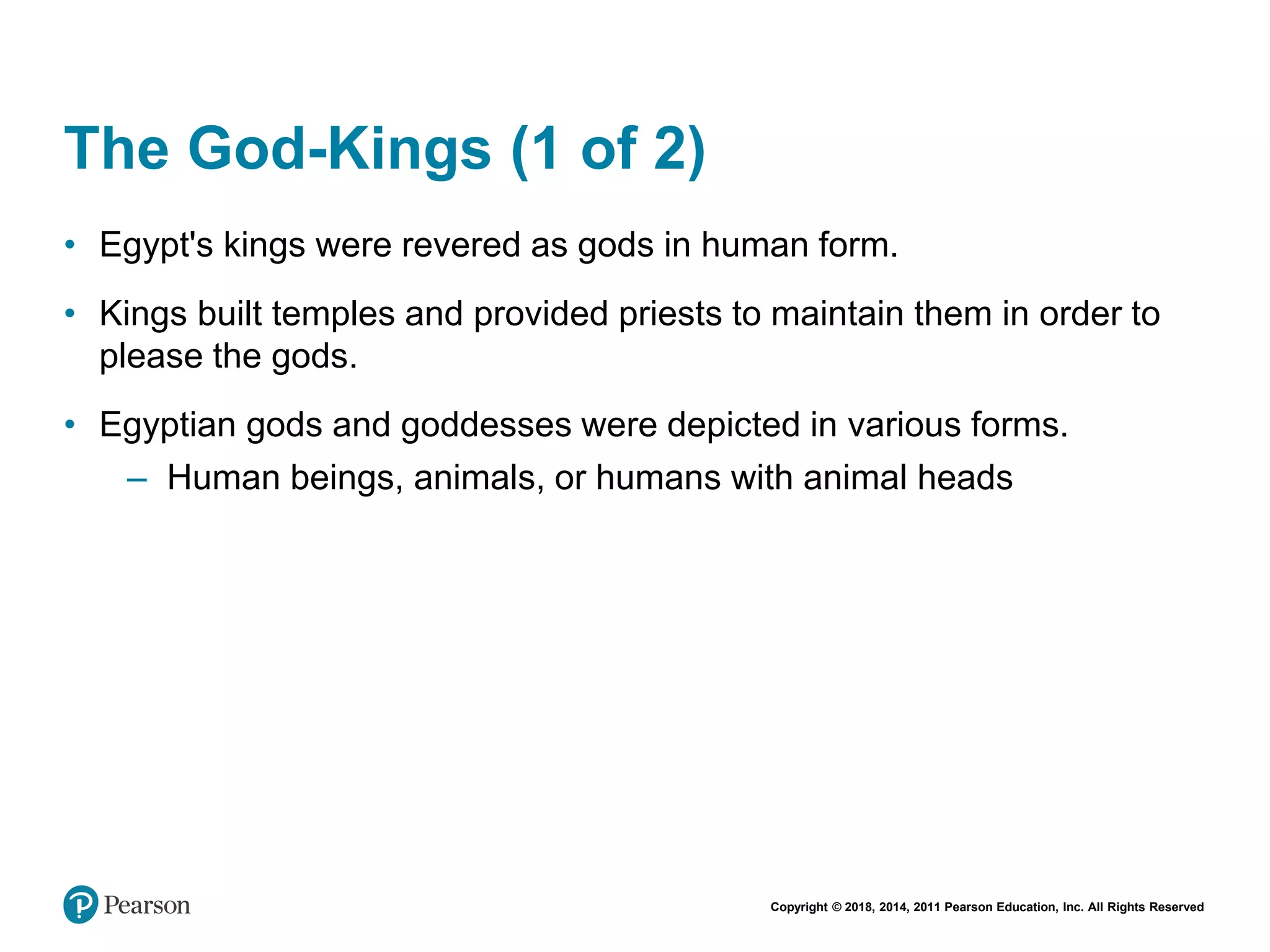 Copyright © 2018, 2014, 2011 Pearson Education, Inc. All Rights Reserved
The God-Kings (1 of 2)
• Egypt's kings were revered as gods in human form.
• Kings built temples and provided priests to maintain them in order to
please the gods.
• Egyptian gods and goddesses were depicted in various forms.
– Human beings, animals, or humans with animal heads
 