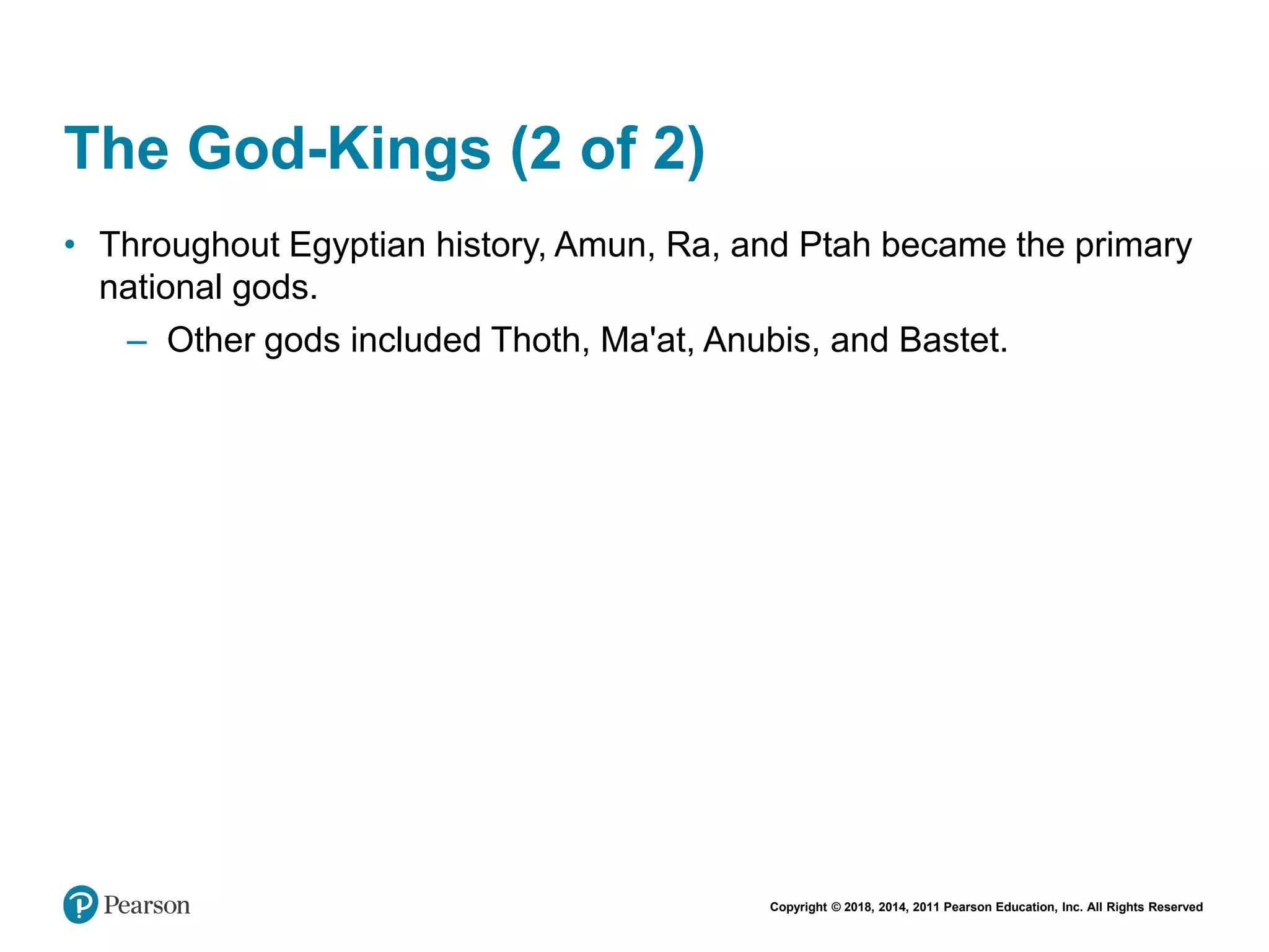 Copyright © 2018, 2014, 2011 Pearson Education, Inc. All Rights Reserved
The God-Kings (2 of 2)
• Throughout Egyptian history, Amun, Ra, and Ptah became the primary
national gods.
– Other gods included Thoth, Ma'at, Anubis, and Bastet.
 