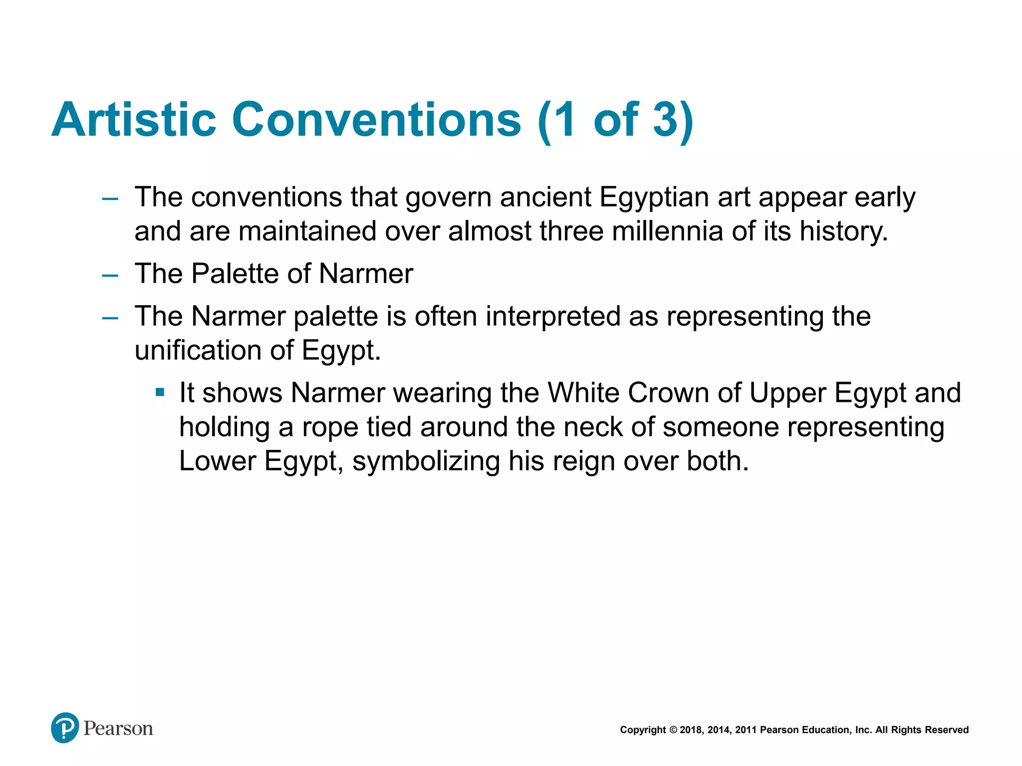 Copyright © 2018, 2014, 2011 Pearson Education, Inc. All Rights Reserved
Artistic Conventions (1 of 3)
– The conventions that govern ancient Egyptian art appear early
and are maintained over almost three millennia of its history.
– The Palette of Narmer
– The Narmer palette is often interpreted as representing the
unification of Egypt.
 It shows Narmer wearing the White Crown of Upper Egypt and
holding a rope tied around the neck of someone representing
Lower Egypt, symbolizing his reign over both.
 