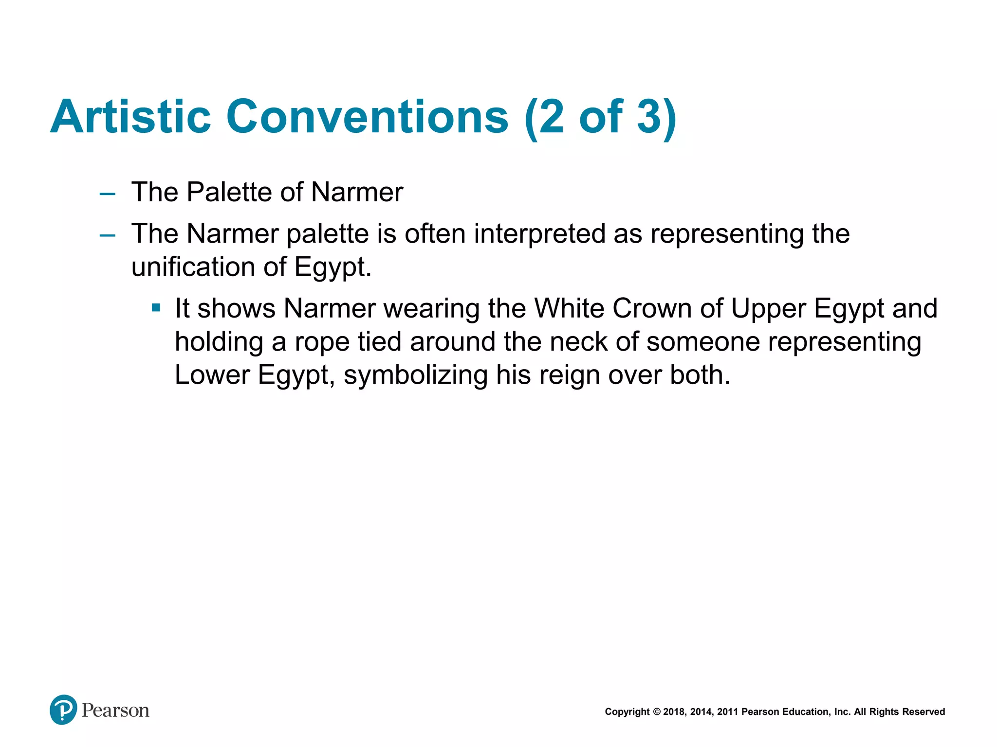 Copyright © 2018, 2014, 2011 Pearson Education, Inc. All Rights Reserved
Artistic Conventions (2 of 3)
– The Palette of Narmer
– The Narmer palette is often interpreted as representing the
unification of Egypt.
 It shows Narmer wearing the White Crown of Upper Egypt and
holding a rope tied around the neck of someone representing
Lower Egypt, symbolizing his reign over both.
 