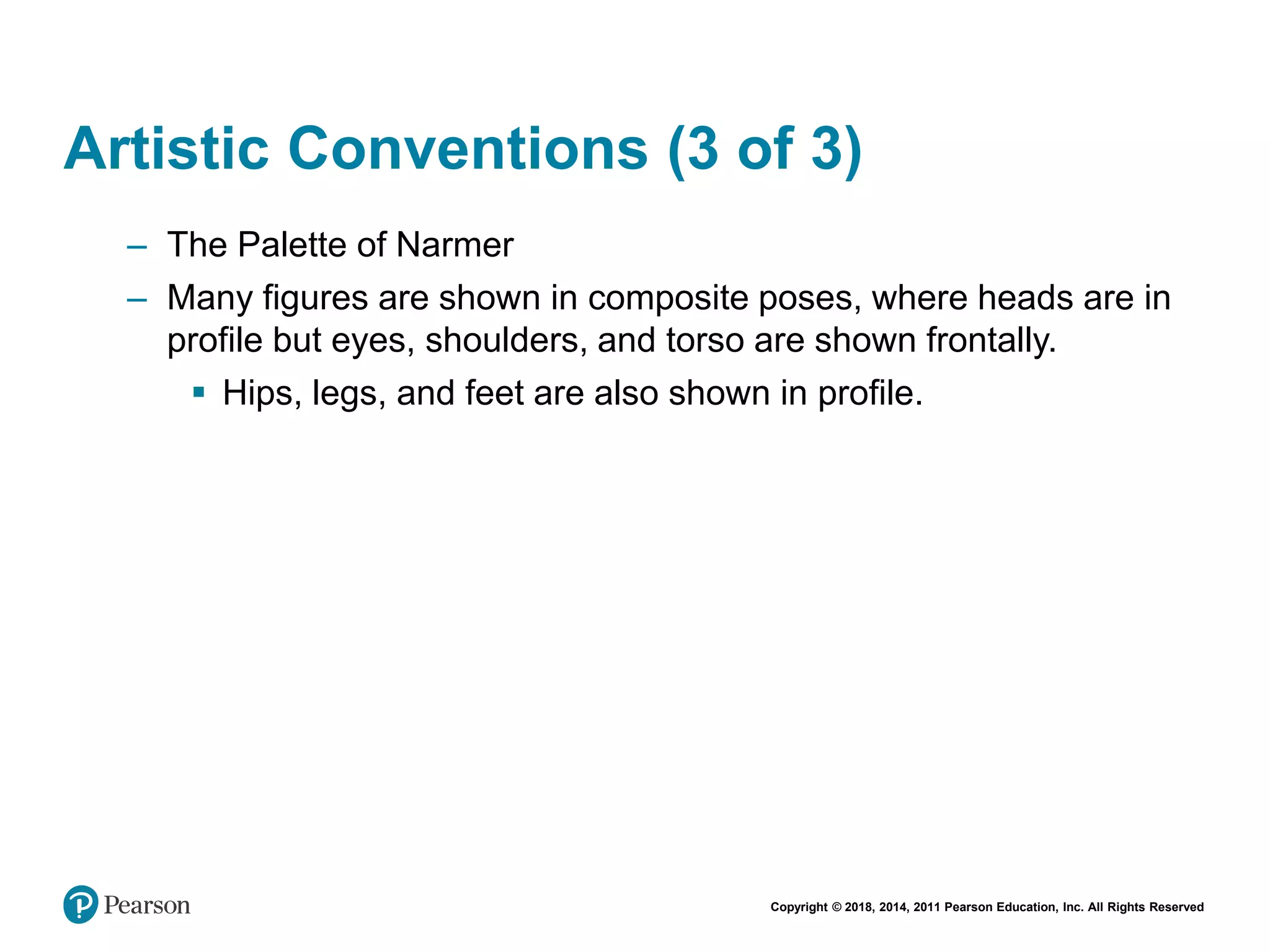 Copyright © 2018, 2014, 2011 Pearson Education, Inc. All Rights Reserved
Artistic Conventions (3 of 3)
– The Palette of Narmer
– Many figures are shown in composite poses, where heads are in
profile but eyes, shoulders, and torso are shown frontally.
 Hips, legs, and feet are also shown in profile.
 