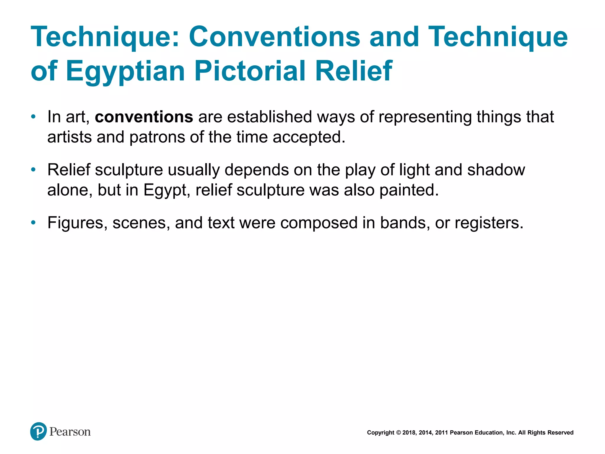 Copyright © 2018, 2014, 2011 Pearson Education, Inc. All Rights Reserved
Technique: Conventions and Technique
of Egyptian Pictorial Relief
• In art, conventions are established ways of representing things that
artists and patrons of the time accepted.
• Relief sculpture usually depends on the play of light and shadow
alone, but in Egypt, relief sculpture was also painted.
• Figures, scenes, and text were composed in bands, or registers.
 