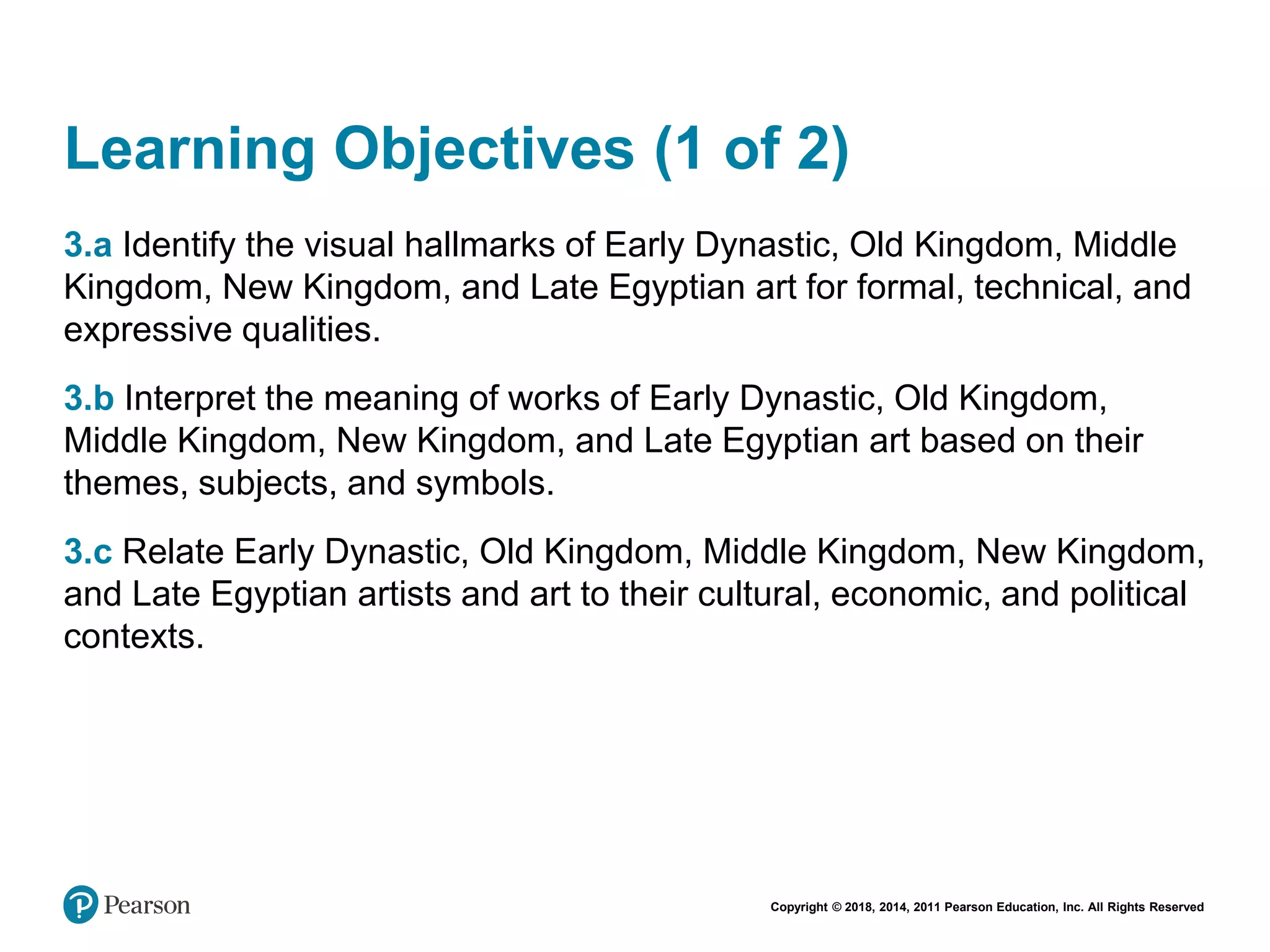 Copyright © 2018, 2014, 2011 Pearson Education, Inc. All Rights Reserved
Learning Objectives (1 of 2)
3.a Identify the visual hallmarks of Early Dynastic, Old Kingdom, Middle
Kingdom, New Kingdom, and Late Egyptian art for formal, technical, and
expressive qualities.
3.b Interpret the meaning of works of Early Dynastic, Old Kingdom,
Middle Kingdom, New Kingdom, and Late Egyptian art based on their
themes, subjects, and symbols.
3.c Relate Early Dynastic, Old Kingdom, Middle Kingdom, New Kingdom,
and Late Egyptian artists and art to their cultural, economic, and political
contexts.
 
