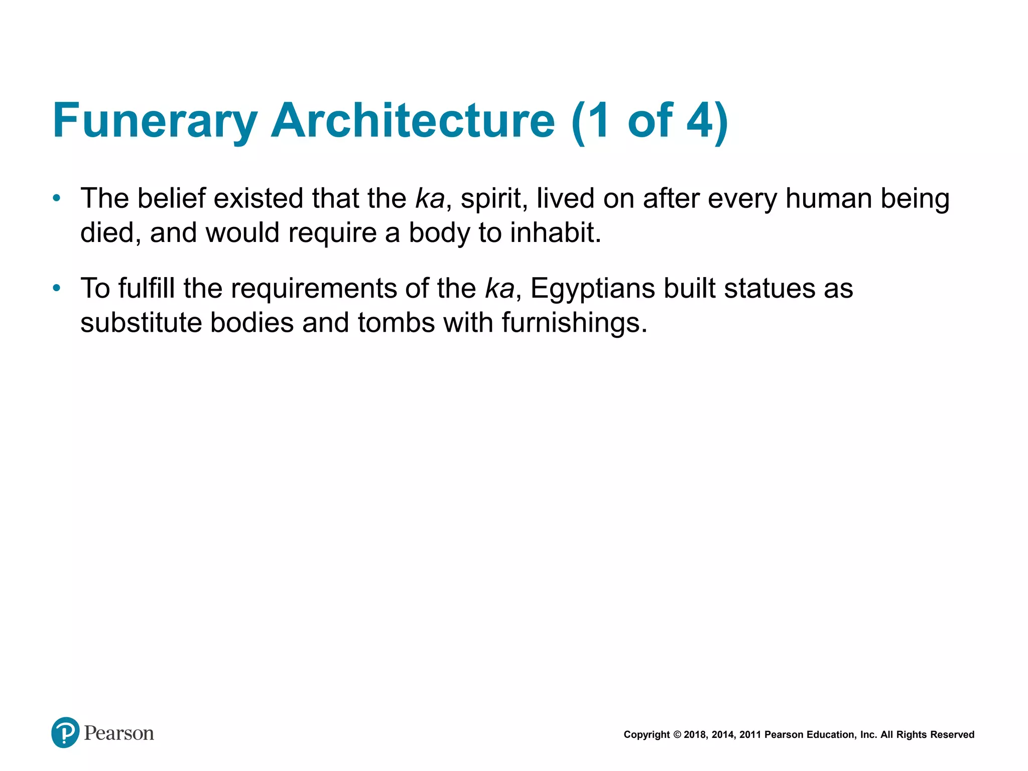 Copyright © 2018, 2014, 2011 Pearson Education, Inc. All Rights Reserved
Funerary Architecture (1 of 4)
• The belief existed that the ka, spirit, lived on after every human being
died, and would require a body to inhabit.
• To fulfill the requirements of the ka, Egyptians built statues as
substitute bodies and tombs with furnishings.
 