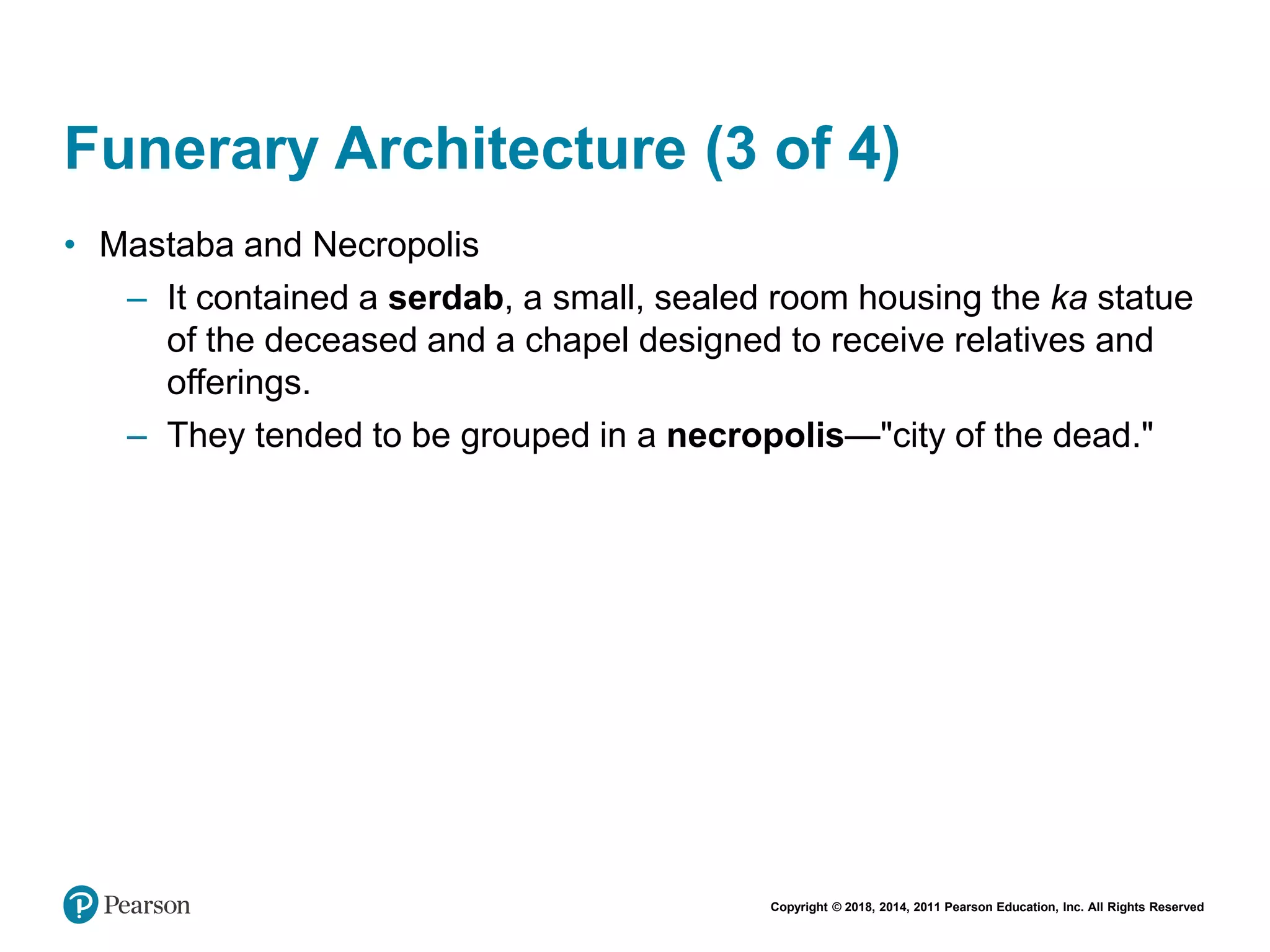Copyright © 2018, 2014, 2011 Pearson Education, Inc. All Rights Reserved
Funerary Architecture (3 of 4)
• Mastaba and Necropolis
– It contained a serdab, a small, sealed room housing the ka statue
of the deceased and a chapel designed to receive relatives and
offerings.
– They tended to be grouped in a necropolis—"city of the dead."
 