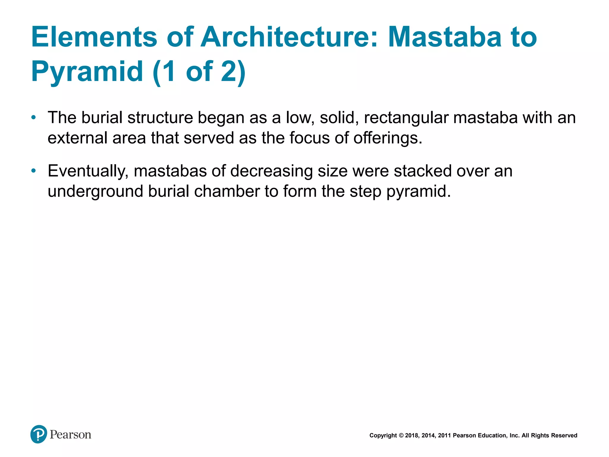 Copyright © 2018, 2014, 2011 Pearson Education, Inc. All Rights Reserved
Elements of Architecture: Mastaba to
Pyramid (1 of 2)
• The burial structure began as a low, solid, rectangular mastaba with an
external area that served as the focus of offerings.
• Eventually, mastabas of decreasing size were stacked over an
underground burial chamber to form the step pyramid.
 
