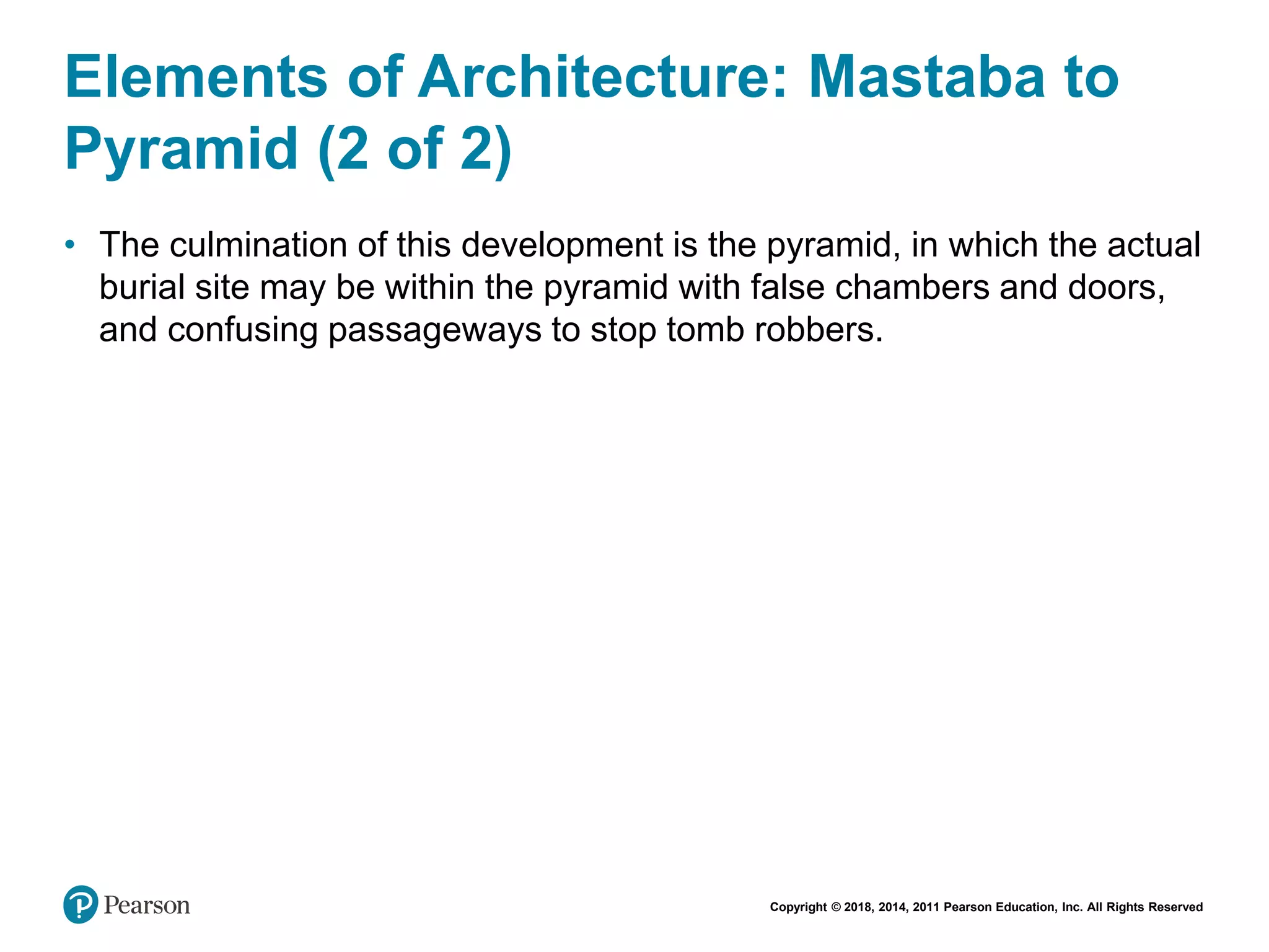 Copyright © 2018, 2014, 2011 Pearson Education, Inc. All Rights Reserved
Elements of Architecture: Mastaba to
Pyramid (2 of 2)
• The culmination of this development is the pyramid, in which the actual
burial site may be within the pyramid with false chambers and doors,
and confusing passageways to stop tomb robbers.
 