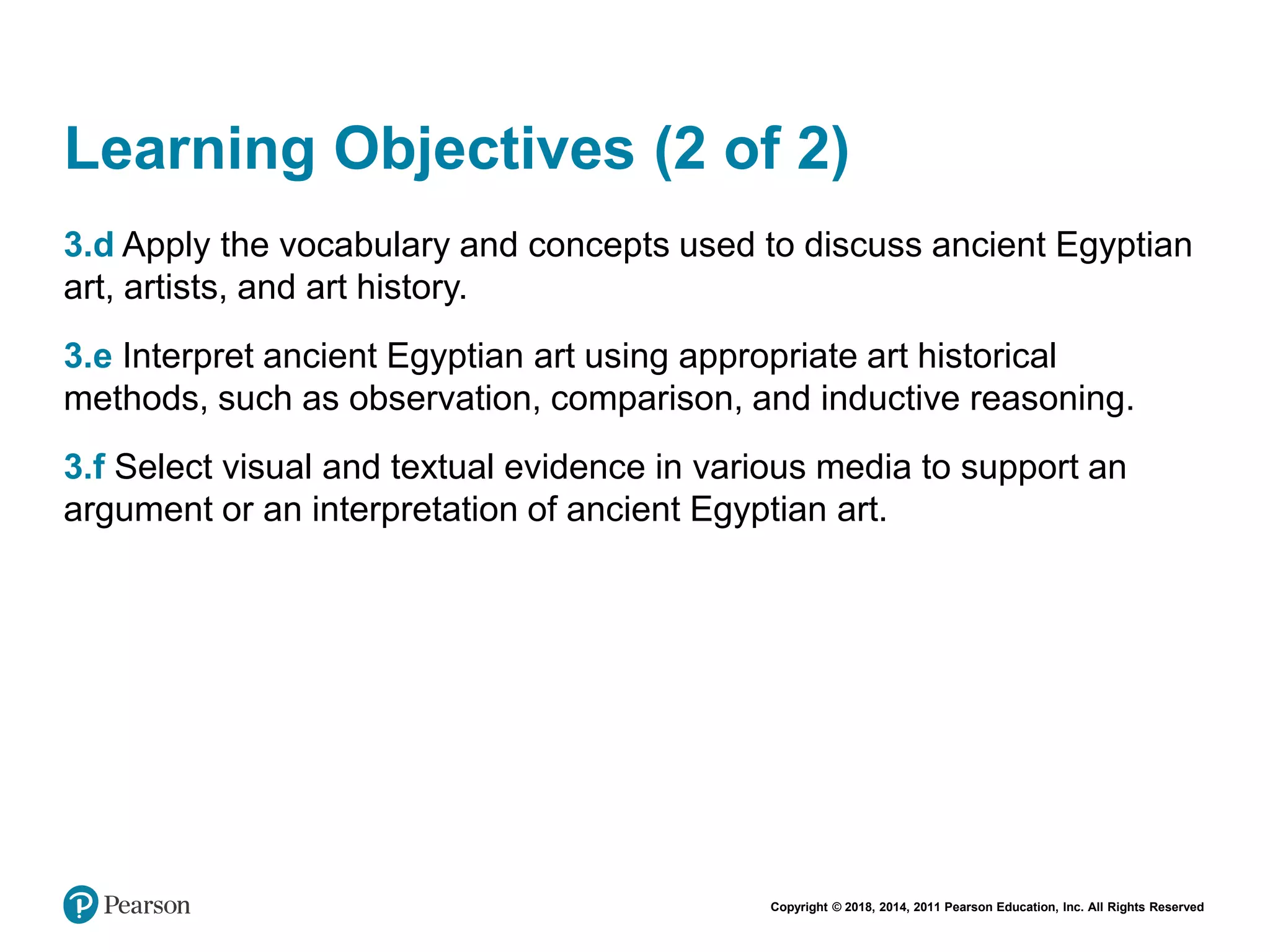 Copyright © 2018, 2014, 2011 Pearson Education, Inc. All Rights Reserved
Learning Objectives (2 of 2)
3.d Apply the vocabulary and concepts used to discuss ancient Egyptian
art, artists, and art history.
3.e Interpret ancient Egyptian art using appropriate art historical
methods, such as observation, comparison, and inductive reasoning.
3.f Select visual and textual evidence in various media to support an
argument or an interpretation of ancient Egyptian art.
 