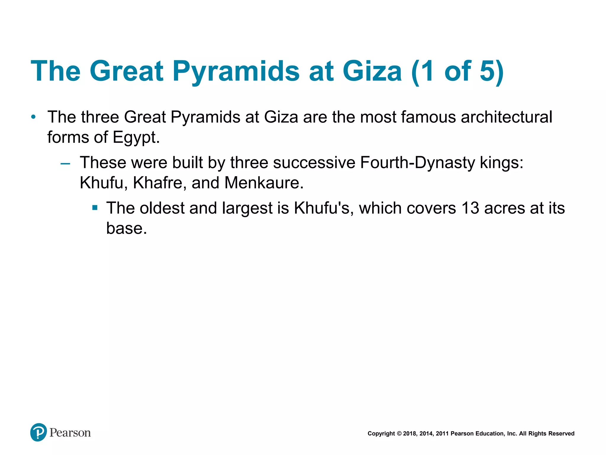 Copyright © 2018, 2014, 2011 Pearson Education, Inc. All Rights Reserved
The Great Pyramids at Giza (1 of 5)
• The three Great Pyramids at Giza are the most famous architectural
forms of Egypt.
– These were built by three successive Fourth-Dynasty kings:
Khufu, Khafre, and Menkaure.
 The oldest and largest is Khufu's, which covers 13 acres at its
base.
 