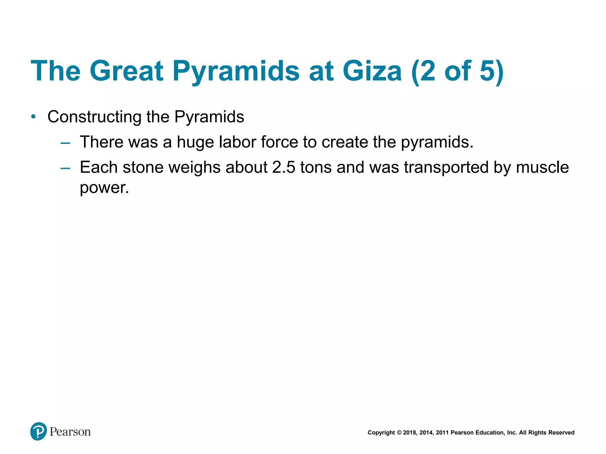 Copyright © 2018, 2014, 2011 Pearson Education, Inc. All Rights Reserved
The Great Pyramids at Giza (2 of 5)
• Constructing the Pyramids
– There was a huge labor force to create the pyramids.
– Each stone weighs about 2.5 tons and was transported by muscle
power.
 