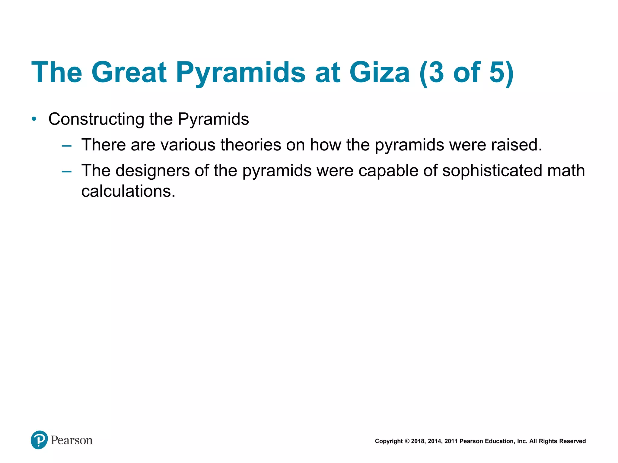 Copyright © 2018, 2014, 2011 Pearson Education, Inc. All Rights Reserved
The Great Pyramids at Giza (3 of 5)
• Constructing the Pyramids
– There are various theories on how the pyramids were raised.
– The designers of the pyramids were capable of sophisticated math
calculations.
 