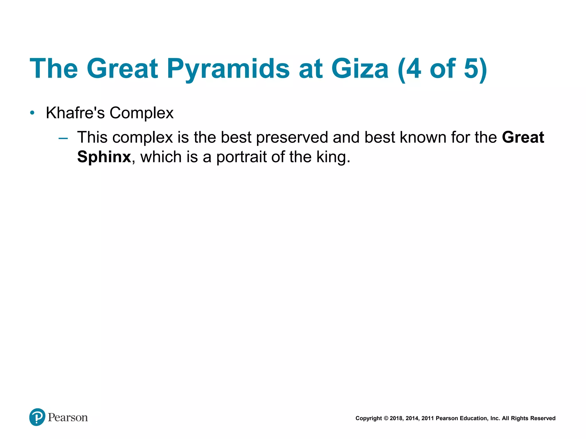 Copyright © 2018, 2014, 2011 Pearson Education, Inc. All Rights Reserved
The Great Pyramids at Giza (4 of 5)
• Khafre's Complex
– This complex is the best preserved and best known for the Great
Sphinx, which is a portrait of the king.
 