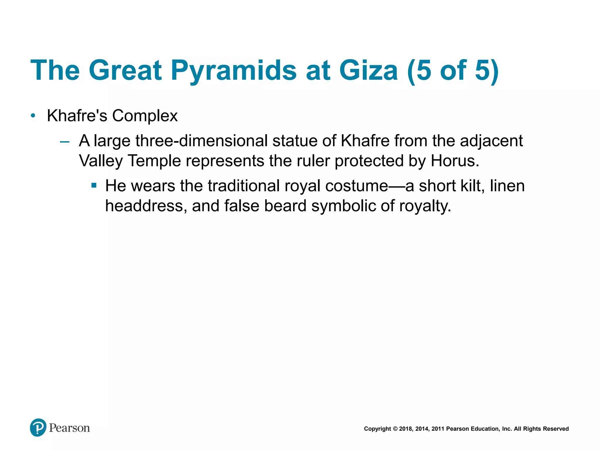 Copyright © 2018, 2014, 2011 Pearson Education, Inc. All Rights Reserved
The Great Pyramids at Giza (5 of 5)
• Khafre's Complex
– A large three-dimensional statue of Khafre from the adjacent
Valley Temple represents the ruler protected by Horus.
 He wears the traditional royal costume—a short kilt, linen
headdress, and false beard symbolic of royalty.
 