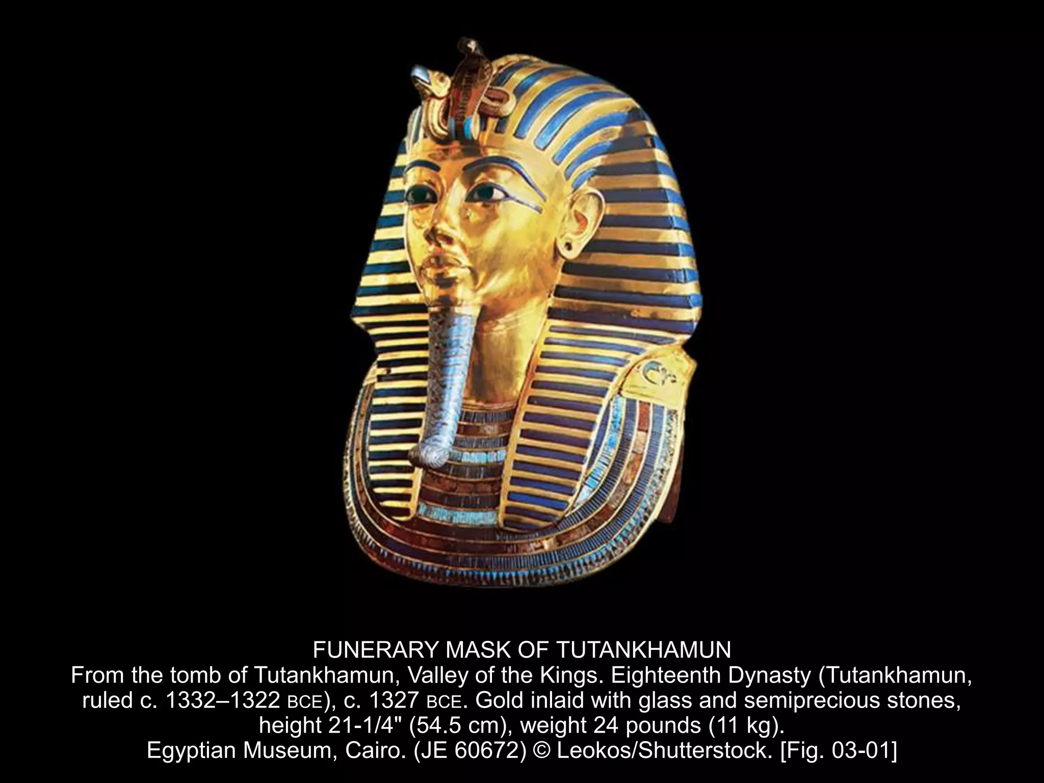 FUNERARY MASK OF TUTANKHAMUN
From the tomb of Tutankhamun, Valley of the Kings. Eighteenth Dynasty (Tutankhamun,
ruled c. 1332–1322 BCE), c. 1327 BCE. Gold inlaid with glass and semiprecious stones,
height 21-1/4" (54.5 cm), weight 24 pounds (11 kg).
Egyptian Museum, Cairo. (JE 60672) © Leokos/Shutterstock. [Fig. 03-01]
 