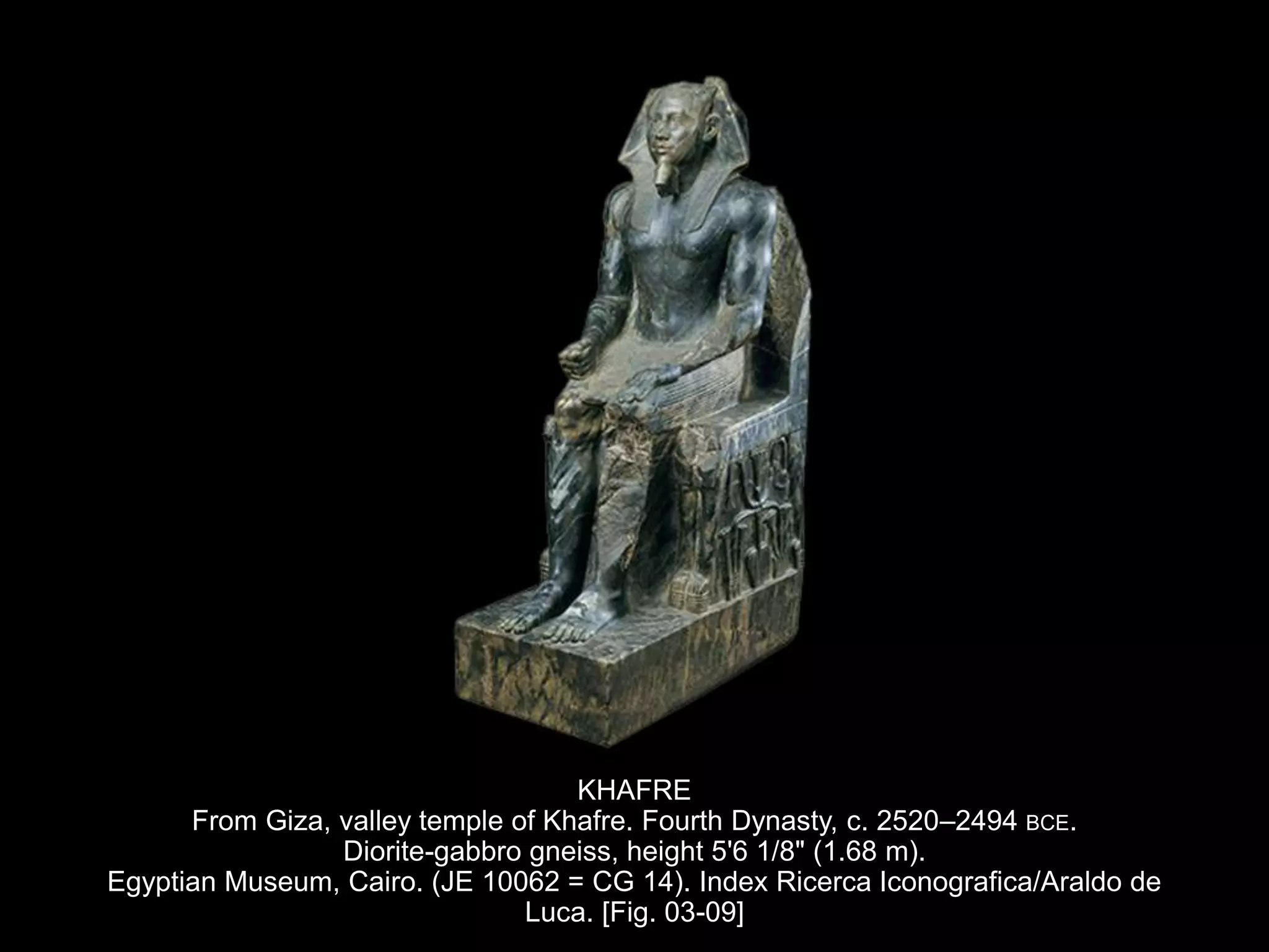 KHAFRE
From Giza, valley temple of Khafre. Fourth Dynasty, c. 2520–2494 BCE.
Diorite-gabbro gneiss, height 5'6 1/8" (1.68 m).
Egyptian Museum, Cairo. (JE 10062 = CG 14). Index Ricerca Iconografica/Araldo de
Luca. [Fig. 03-09]
 