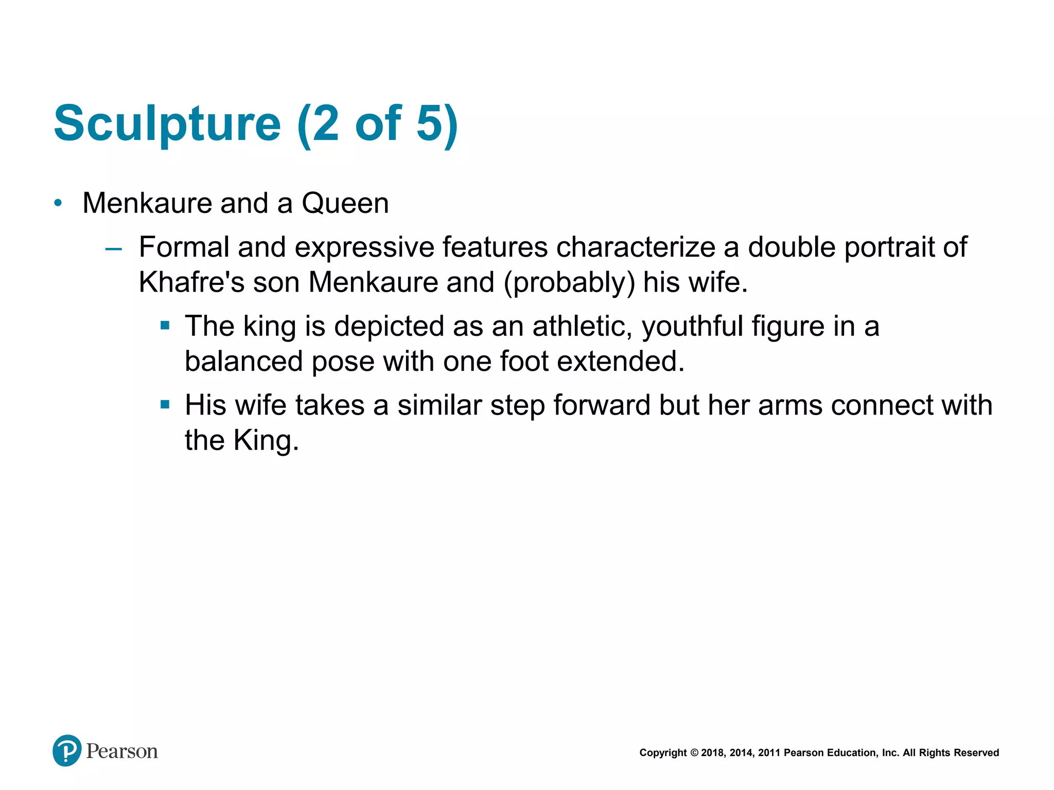 Copyright © 2018, 2014, 2011 Pearson Education, Inc. All Rights Reserved
Sculpture (2 of 5)
• Menkaure and a Queen
– Formal and expressive features characterize a double portrait of
Khafre's son Menkaure and (probably) his wife.
 The king is depicted as an athletic, youthful figure in a
balanced pose with one foot extended.
 His wife takes a similar step forward but her arms connect with
the King.
 