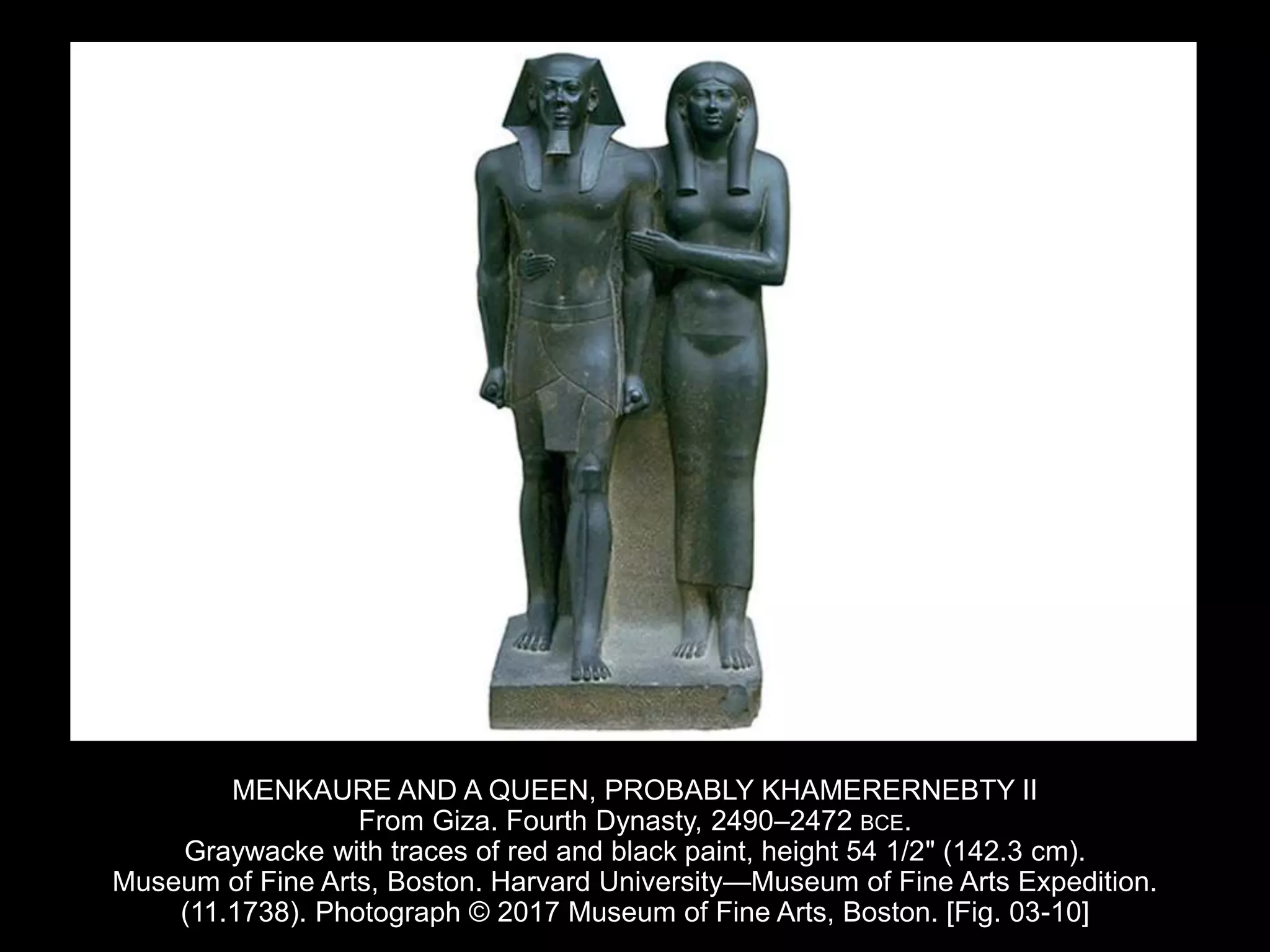 MENKAURE AND A QUEEN, PROBABLY KHAMERERNEBTY II
From Giza. Fourth Dynasty, 2490–2472 BCE.
Graywacke with traces of red and black paint, height 54 1/2" (142.3 cm).
Museum of Fine Arts, Boston. Harvard University—Museum of Fine Arts Expedition.
(11.1738). Photograph © 2017 Museum of Fine Arts, Boston. [Fig. 03-10]
 