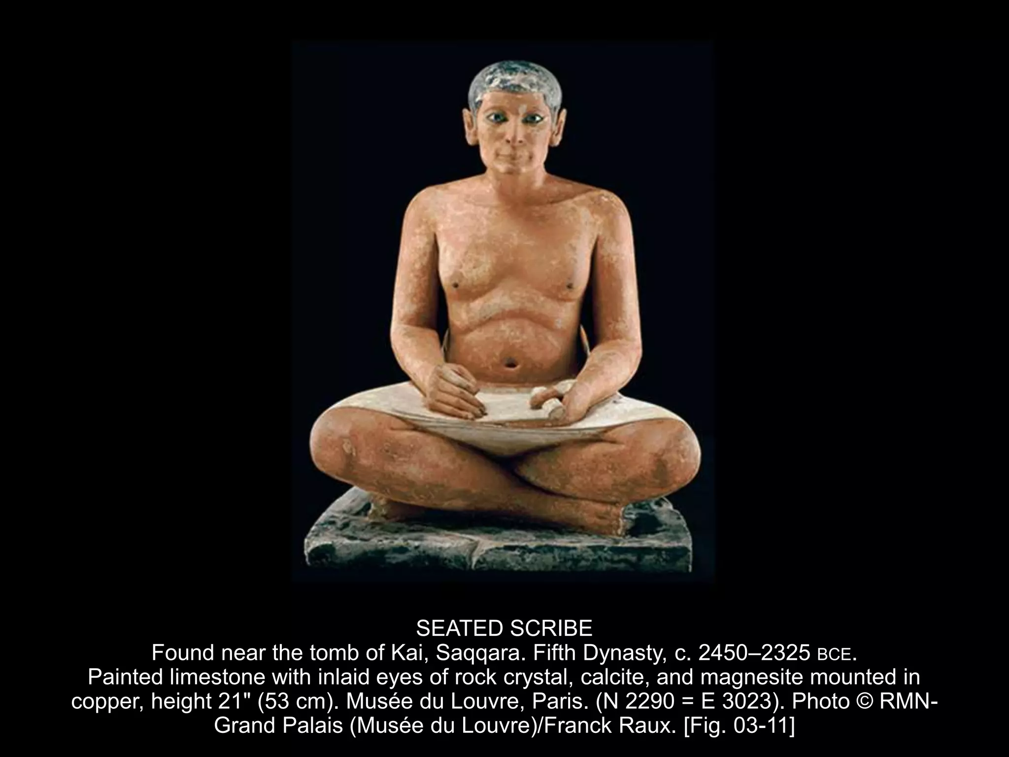 SEATED SCRIBE
Found near the tomb of Kai, Saqqara. Fifth Dynasty, c. 2450–2325 BCE.
Painted limestone with inlaid eyes of rock crystal, calcite, and magnesite mounted in
copper, height 21" (53 cm). Musée du Louvre, Paris. (N 2290 = E 3023). Photo © RMN-
Grand Palais (Musée du Louvre)/Franck Raux. [Fig. 03-11]
 