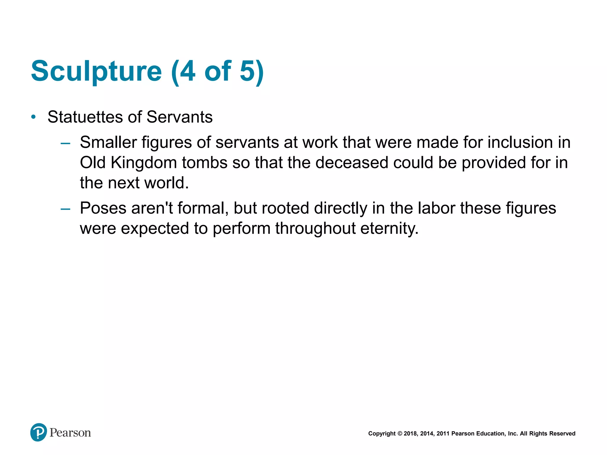 Copyright © 2018, 2014, 2011 Pearson Education, Inc. All Rights Reserved
Sculpture (4 of 5)
• Statuettes of Servants
– Smaller figures of servants at work that were made for inclusion in
Old Kingdom tombs so that the deceased could be provided for in
the next world.
– Poses aren't formal, but rooted directly in the labor these figures
were expected to perform throughout eternity.
 