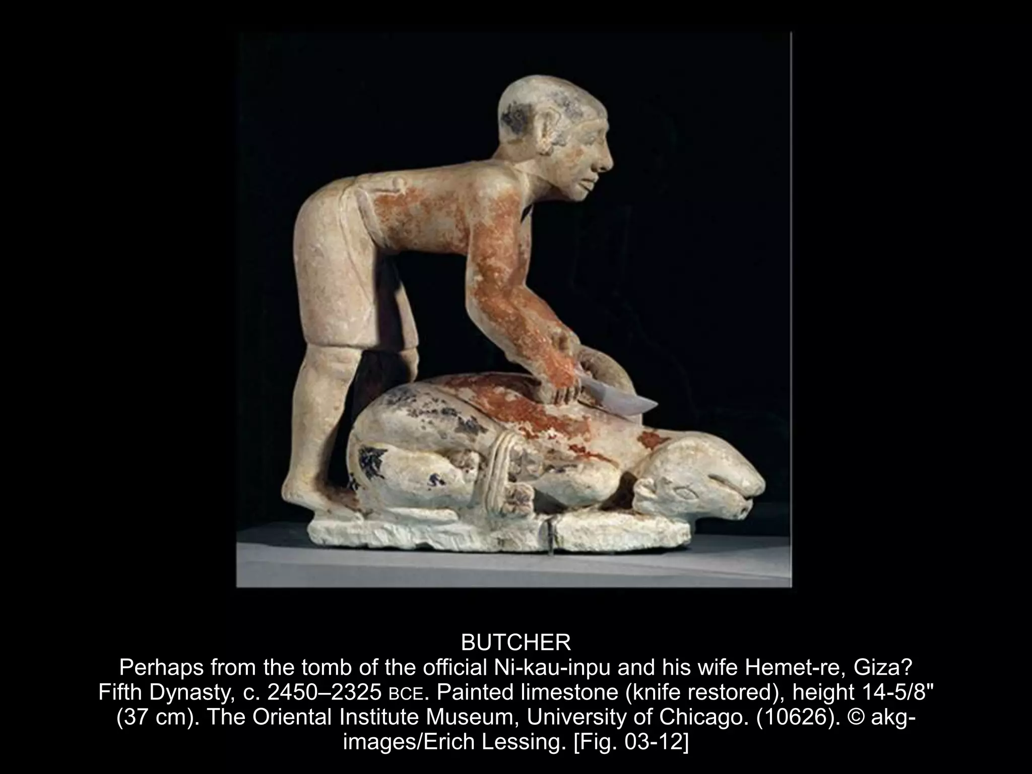 BUTCHER
Perhaps from the tomb of the official Ni-kau-inpu and his wife Hemet-re, Giza?
Fifth Dynasty, c. 2450–2325 BCE. Painted limestone (knife restored), height 14-5/8"
(37 cm). The Oriental Institute Museum, University of Chicago. (10626). © akg-
images/Erich Lessing. [Fig. 03-12]
 