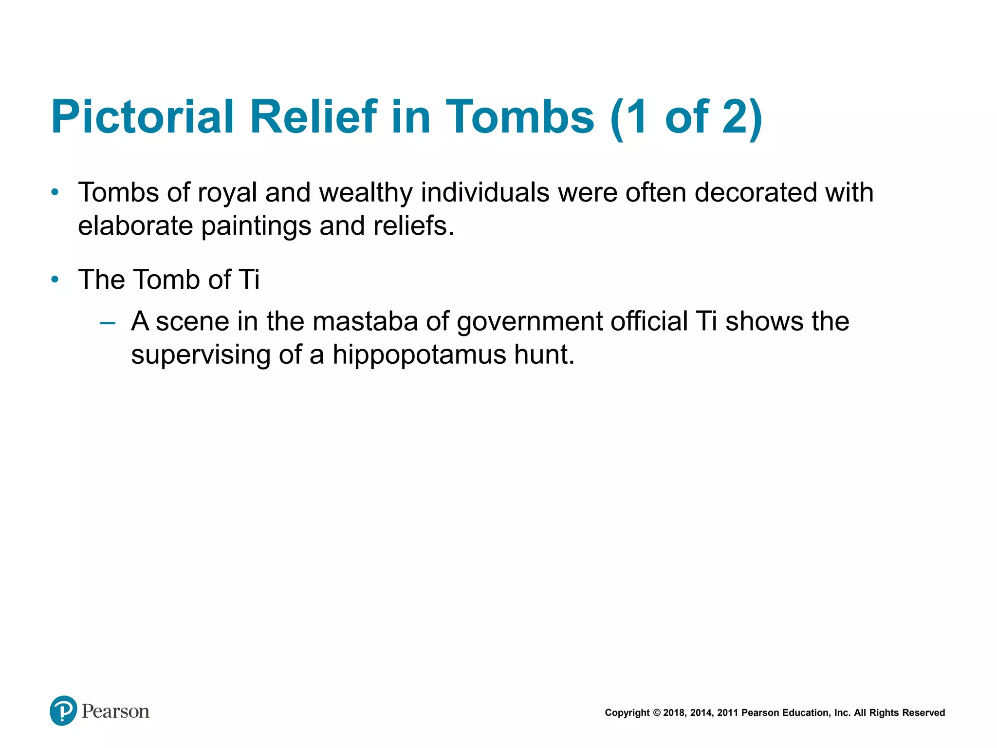 Copyright © 2018, 2014, 2011 Pearson Education, Inc. All Rights Reserved
Pictorial Relief in Tombs (1 of 2)
• Tombs of royal and wealthy individuals were often decorated with
elaborate paintings and reliefs.
• The Tomb of Ti
– A scene in the mastaba of government official Ti shows the
supervising of a hippopotamus hunt.
 