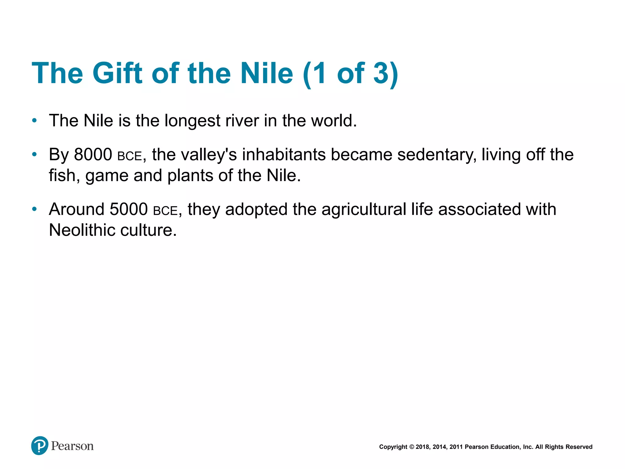 Copyright © 2018, 2014, 2011 Pearson Education, Inc. All Rights Reserved
The Gift of the Nile (1 of 3)
• The Nile is the longest river in the world.
• By 8000 BCE, the valley's inhabitants became sedentary, living off the
fish, game and plants of the Nile.
• Around 5000 BCE, they adopted the agricultural life associated with
Neolithic culture.
 